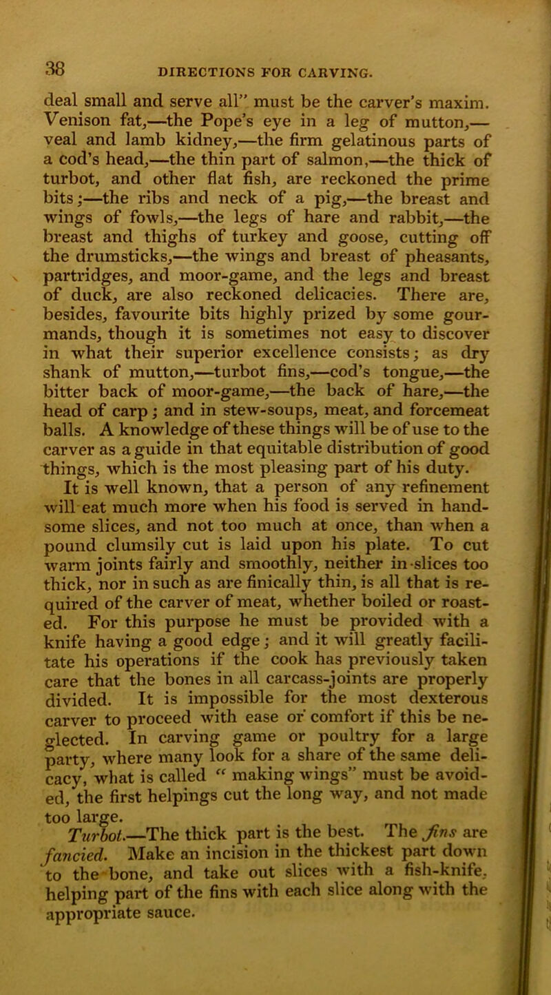 deal small and serve all” must be the carver’s maxim. Venison fat.,—the Pope’s eye in a leg of mutton.,— veal and lamb kidney,—the firm gelatinous parts of a cod’s head,—the thin part of salmon,—the thick of turbot, and other flat fish, are reckoned the prime bits;—the ribs and neck of a pig,—the breast and wings of fowls,—the legs of hare and rabbit,—the breast and thighs of turkey and goose, cutting off the drumsticks,—the wings and breast of pheasants, partridges, and moor-game, and the legs and breast of duck, are also reckoned delicacies. There are, besides, favourite bits highly prized by some gour- mands, though it is sometimes not easy to discover in what their superior excellence consists; as dry shank of mutton,—turbot fins,—cod’s tongue,—the bitter back of moor-game,—the back of hare,—the head of carp; and in stew-soups, meat, and forcemeat balls. A knowledge of these things will be of use to the carver as a guide in that equitable distribution of good things, which is the most pleasing part of his duty. It is well known, that a person of any refinement will eat much more when his food is served in hand- some slices, and not too much at once, than when a pound clumsily cut is laid upon his plate. To cut warm joints fairly and smoothly, neither in-slices too thick, nor in such as are finically thin, is all that is re- quired of the carver of meat, whether boiled or roast- ed. For this purpose he must be provided with a knife having a good edge; and it will greatly facili- tate his operations if the cook has previously taken care that the bones in all carcass-joints are properly divided. It is impossible for the most dexterous carver to proceed with ease or' comfort if this be ne- glected. In carving game or poultry for a large party, where many look for a share of the same deli- cacy, 'what is called “ making wings” must be avoid- ed, the first helpings cut the long way, and not made too lai-ge. Turbot.—The thick part is the best. The Jins are fancied. Make an incision in the thickest part down to the bone, and take out slices with a fish-knife, helping part of the fins with each slice along with the appropriate sauce.