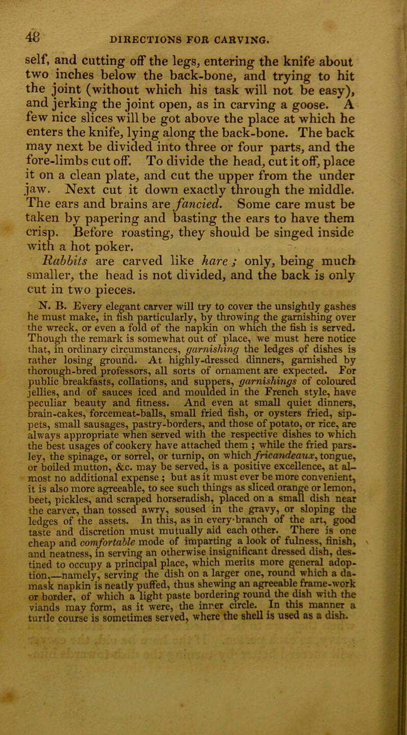 self, and cutting off the legs, entering the knife about two inches below the back-bone, and trying to hit the joint (without which his task will not be easy), and jerking the joint open, as in carving a goose. A few nice slices will be got above the place at which he enters the knife, lying along the back-bone. The back may next be divided into three or four parts, and the fore-limbs cut off. To divide the head, cut it off, place it on a clean plate, and cut the upper from the under jaw. Next cut it down exactly through the middle. The ears and brains are fancied. Some care must be taken by papering and basting the ears to have them crisp. Before roasting, they should be singed inside with a hot poker. Rabbits are carved like hare; only, being much smaller, the head is not divided, and the back is only cut in two pieces. N. B. Every elegant carver will try to cover the unsightly gashes he must make, in fish particularly, by throwing the garnishing over the wreck, or even a fold of the napkin on which the fish is served. Though the remark is somewhat out of place, we must here notice that, in ordinary circumstances, garnishing the ledges of dishes is rather losing ground. At highly-dressed dinners, garnished by thorough-bred professors, all sorts of ornament are expected. For public breakfasts, collations, and suppers, garnishings of coloured jellies, and of sauces iced and moulded in the French style, have peculiar beauty and fitness. And even at small quiet dinners, brain-cakes, forcemeat-balls, small fried fish, or oysters fried, sip- pets, small sausages, pastry-borders, and those of potato, or rice, are always appropriate when served with the respective dishes to which the best usages of cookery have attached them ; while the fried pars- ley, the spinage, or sorrel, or turnip, on which fricandeaux, tongue, or boiled mutton, &c. may be served, is a positive excellence, at al- most no additional expense ; but as it must ever be more convenient, it is also more agreeable, to see such things as sliced orange or lemon, beet, pickles, and scraped horseradish, placed on a small dish near the carver, than tossed awrv, soused in the gravy, or sloping the ledges of the assets. In this, as in everybranch of the art, good taste and discretion must mutually aid each other. There is one cheap and comfortable mode of imparting a look of fulness, finish, and neatness, in serving an otherwise insignificant dressed dish, des- tined to occupy a principal place, which merits more general adop- tion, namely, serving the dish on a larger one, round which a da- mask napkin is neatly puffed, thus shewing an agreeable frame-work or border, of which a light paste bordering round the dish with the viands may form, as it were, the inner circle. In this manner a turtle course is sometimes served, where the shell is used as a dish.