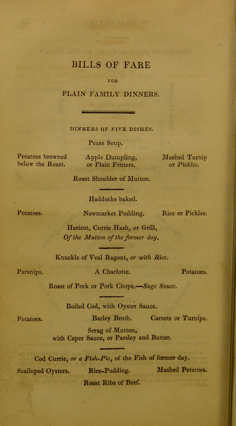 BILLS OF FARE FOR PLAIN FAMILY DINNERS. DINNERS OF FIVE DISHES. Pease Soup. Potatoes browned Apple Dumpling, Mashed Turnip below the Roast. or Plain Fritters. or Pickles. Roast Shoulder of Mutton. Haddocks baked. Newmarket Pudding. Rice or Pickles. Haricot, Currie Hash, or Grill, Of the Mutton of the former day. Knuckle of Veal Ragout, or -with Rice. A Charlotte. Potatoes. Roast of Pork or Pork Chops.—Sage Sauce. Boiled Cod, with Oyster Sauce. Potatoes. Barley Broth. Carrots or Turnips. Scrag of Mutton, with Caper Sauce, or Parsley and Butter. Cod Currie, or a Fish-Pic, of the Fish of former day. Scalloped Oysters. Rice-Pudding. Mashed Potatoes. Roast Ribs of Beef. Potatoes. Parsnips.