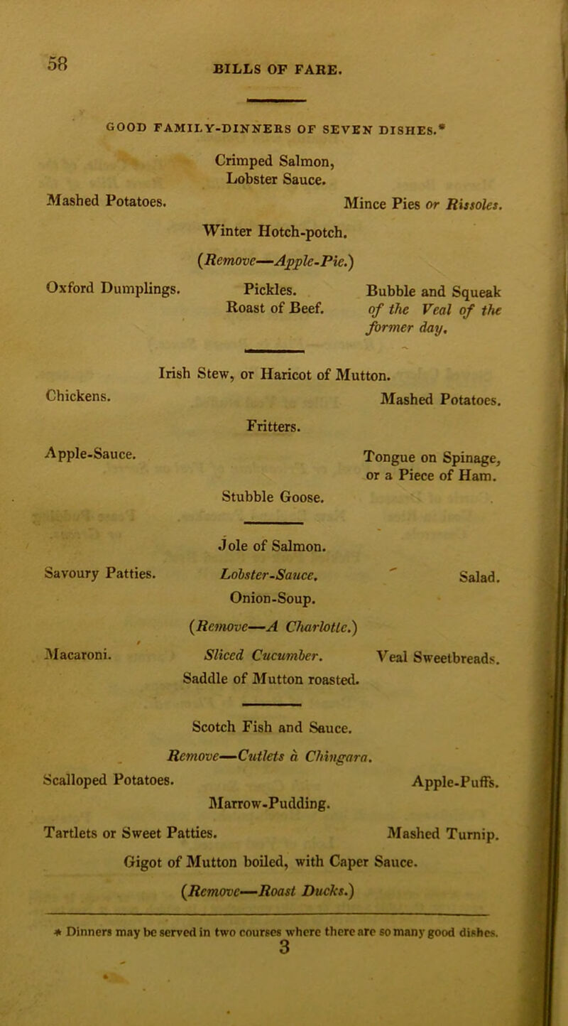 BILLS OF FARE. GOOD FAMILY-DINNERS OF SEVEN DISHES.* Crimped Salmon, Lobster Sauce. Mashed Potatoes. Mince Pies or Rissoles. Winter Hotch-potch. {Remove—Apple-Pie.) Oxford Dumplings. Pickles. Bubble and Squeak Roast of Beef. of the Veal of the former day. Irish Stew, or Haricot of Mutton. Chickens. Mashed Potatoes. Fritters. Apple-Sauce. Tongue on Spinage, or a Piece of Ham. Stubble Goose. Jole of Salmon. Lobster-Sauce. ' Salad. Onion-Soup. (Remove—A Charlotte.) Sliced Cucumber. Veal Sweetbreads. Saddle of Mutton roasted. Savoury Patties. Macaroni. Scotch Fish and Sauce. Remove—Cutlets a Chingara. Scalloped Potatoes. Apple-Puffs. Marrow-Pudding. Tartlets or Sweet Patties. Mashed Turnip. Gigot of Mutton boiled, with Caper Sauce. {Remove-—Roast. Ducks.) * Dinners may be served in two courses where there are so many good dishes. 3