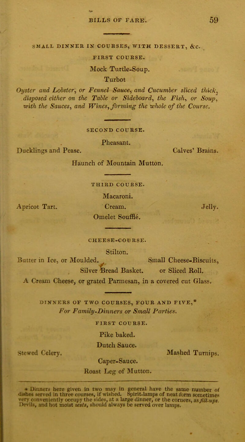 SMALL DINNER IN COURSES, WITH DESSERT, &C- FIRST COURSE. Mock Turtle-Soup. Turbot Oyster and Lobster, or Fennel Sauce, and Cucumber sliced thick^ disposed either on the Table or Sideboard, the Fish, or Soup, with the Sauces, and Wines, forming the whole of the Course. SECOND COURSE. Pheasant. Ducklings and Pease. Calves’ Brains. Haunch of Mountain Mutton. THIRD COURSE. Macaroni. Apricot Tart. Cream. Jelly. Omelet Souffle. CHEESE-COURSE. Stilton. Butter in Ice, or Moulded. Small Cheese-Biscuits, Silver Bread Basket. or Sliced Roll. A Cream Cheese, or grated Parmesan, in a covered cut Glass. DINNERS OF TWO COURSES, FOUR AND FIVE,* For Family-Dinners or Small Parties. FIRST COUR8E. Pike baked. Dutch Sauce. Stewed Celery. Mashed Turnips. Caper-Sauce. Roast Leg of Mutton. + Dinner.- here given in two may in general have the Bamc number of dishes served in three courses, if wished. Spirit-lamps of neat form sometimes very conveniently occupy the sidc.3, at a large dinner, or the corners, mfitt-ups. Devils, and hot moist zests, should always be served over lamps.