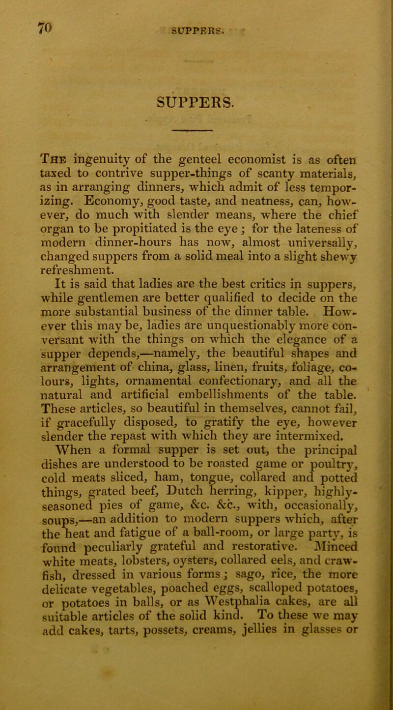 SUPPERS. The ingenuity of the genteel economist is as often taxed to contrive supper-things of scanty materials, as in arranging dinners, which admit of less tempor- izing. Economy, good taste, and neatness, can, how- ever, do much with slender means, where the chief organ to be propitiated is the eye; for the lateness of modern dinner-hours has now, almost universally, changed suppers from a solid meal into a slight shewy refreshment. It is said that ladies are the best critics in suppers, while gentlemen are better qualified to decide on the more substantial business of the dinner table. How- ever this may be, ladies are unquestionably more con- versant with the things on which the elegance of a supper depends,—namely, the beautiful shapes and arrangement of china, glass, linen, fruits, foliage, co- lours, lights, ornamental confectionary, and all the natural and artificial embellishments of the table. These articles, so beautiful in themselves, cannot fail, if gracefully disposed, to gratify the eye, however slender the repast with which they are intermixed. When a formal supper is set out, the principal dishes are understood to be roasted game or poultry, cold meats sliced, ham, tongue, collared and potted things, grated beef, Dutch herring, kipper, highly- seasoned pies of game, &c. &c., with, occasionally, soups,—an addition to modern suppers which, after the heat and fatigue of a ball-room, or large party, is found peculiarly grateful and restorative. Minced white meats, lobsters, oysters, collared eels, and craw- fish, dressed in various forms ,* sago, rice, the more delicate vegetables, poached eggs, scalloped potatoes, or potatoes in balls, or as Westphalia cakes, are all suitable articles of the solid kind. To these we may add cakes, tarts, possets, creams, jellies in glasses or