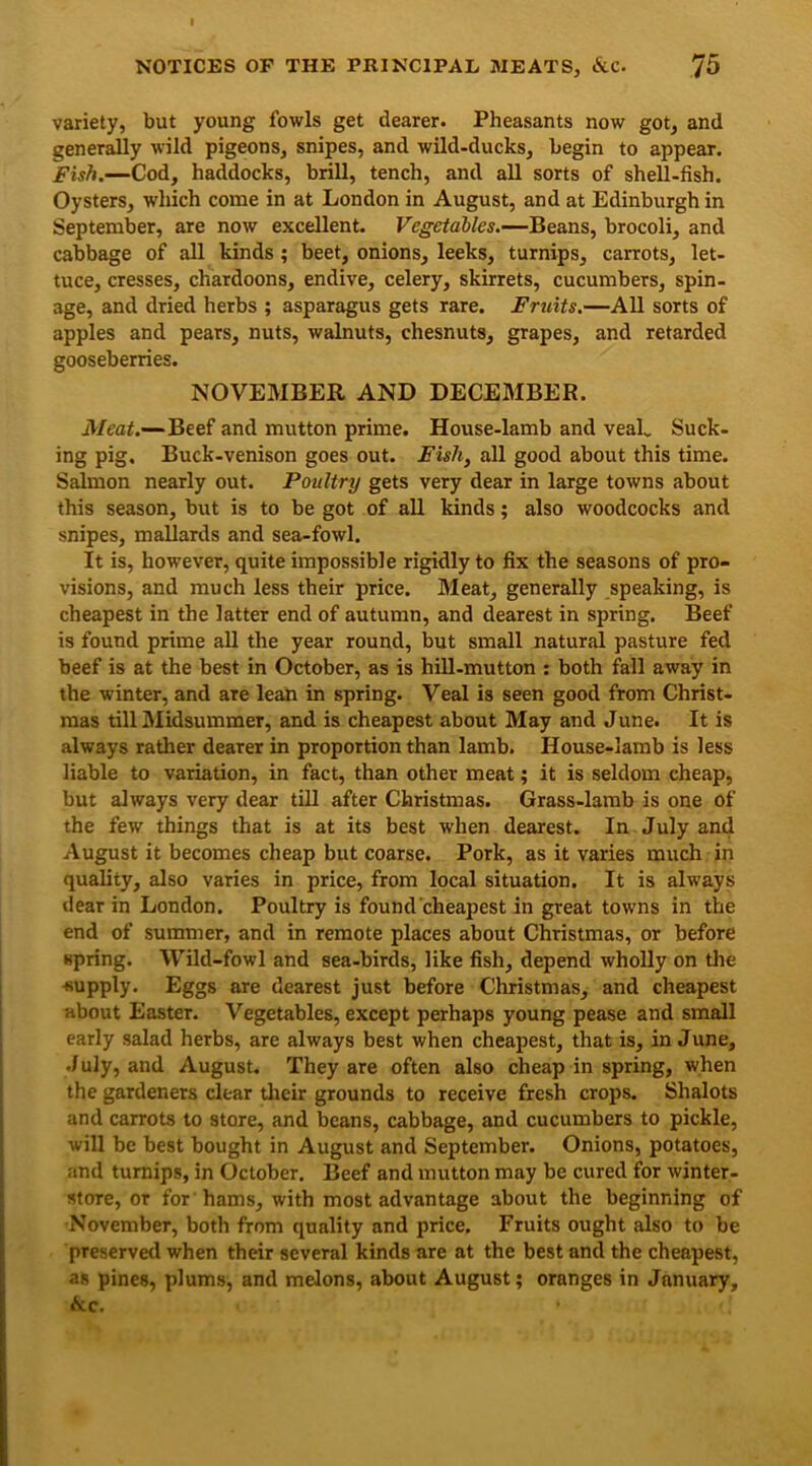 variety, but young fowls get dearer. Pheasants now got, and generally wild pigeons, snipes, and wild-ducks, begin to appear. Fish.—Cod, haddocks, brill, tench, and all sorts of shell-fish. Oysters, which come in at London in August, and at Edinburgh in September, are now excellent. Vegetables.—Beans, brocoli, and cabbage of all kinds ; beet, onions, leeks, turnips, carrots, let- tuce, cresses, chardoons, endive, celery, skirrets, cucumbers, spin- age, and dried herbs ; asparagus gets rare. Fruits.—All sorts of apples and pears, nuts, walnuts, chesnuts, grapes, and retarded gooseberries. NOVEMBER AND DECEMBER. Meat.—Beef and mutton prime. House-lamb and vealv Suck- ing pig. Buck-venison goes out. Fisli, all good about this time. Salmon nearly out. Poultry gets very dear in large towns about this season, but is to be got of all kinds; also woodcocks and snipes, mallards and sea-fowl. It is, however, quite impossible rigidly to fix the seasons of pro- visions, and much less their price. Meat, generally speaking, is cheapest in the latter end of autumn, and clearest in spring. Beef is found prime all the year round, but small natural pasture fed beef is at the best in October, as is hill-mutton : both fall away in the winter, and are lean in spring. Veal is seen good from Christ- mas till Midsummer, and is cheapest about May and June. It is always rather dearer in proportion than lamb. House-lamb is less liable to variation, in fact, than other meat; it is seldom cheap, but always very dear till after Christmas. Grass-lamb is one of the few things that is at its best when dearest. In July and August it becomes cheap but coarse. Pork, as it varies much in quality, also varies in price, from local situation. It is always dear in London. Poultry is found cheapest in great towns in the end of summer, and in remote places about Christmas, or before spring. Wild-fowl and sea-birds, like fish, depend wholly on the ■supply. Eggs are dearest just before Christmas, and cheapest about Easter. Vegetables, except perhaps young pease and small early salad herbs, are always best when cheapest, that is, in June, July, and August. They are often also cheap in spring, when the gardeners clear their grounds to receive fresh crops. Shalots and carrots to store, and beans, cabbage, and cucumbers to pickle, will be best bought in August and September. Onions, potatoes, and turnips, in October. Beef and mutton may be cured for winter- store, or for hams, with most advantage about the beginning of November, both from quality and price. Fruits ought also to be preserved when their several kinds are at the best and the cheapest, as pines, plums, and melons, about August; oranges in January, &c.