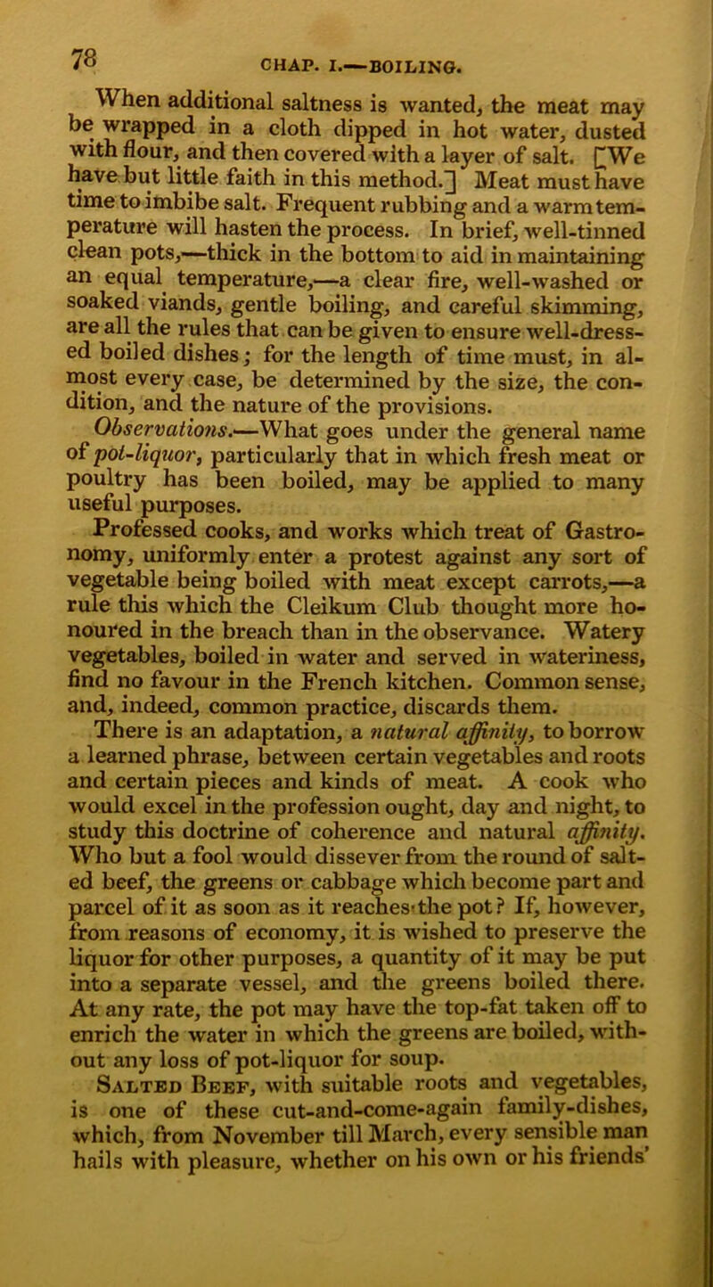 When additional saltness is wanted, the meat may be wrapped in a cloth dipped in hot water, dusted with flour, and then covered with a layer of salt. £We have but little faith in this method.^] Meat must have time to imbibe salt. Frequent rubbing and a warm tem- perature will hasten the process. In brief, well-tinned clean pots,—thick in the bottom to aid in maintaining an equal temperature,—a clear fire, well-washed or soaked viands, gentle boiling, and careful skimming, are all the rules that can be given to ensure well-dress- ed boiled dishes; for the length of time must, in al- most every case, be determined by the size, the con- dition, and the nature of the provisions. Observations.—What goes under the general name of pot-liquor, particularly that in which fresh meat or poultry has been boiled, may be applied to many useful purposes. Professed cooks, and works which treat of Gastro- nomy, uniformly enter a protest against any sort of vegetable being boiled with meat except carrots,—a rule this which the Cleikum Club thought more ho- noured in the breach than in the observance. Watery vegetables, boiled in water and served in wateriness, find no favour in the French kitchen. Common sense, and, indeed, common practice, discards them. There is an adaptation, a natural affinity, to borrow a learned phrase, between certain vegetables and roots and certain pieces and kinds of meat. A cook who would excel in the profession ought, day and night, to study this doctrine of coherence and natural affinity. Who but a fool would dissever from the round of salt- ed beef, the greens or cabbage which become part and parcel of it as soon as it reaches^the pot? If, however, from reasons of economy, it is wished to preserve the liquor for other purposes, a quantity of it may be put into a separate vessel, and the greens boiled there. At any rate, the pot may have the top-fat taken off to enrich the water in which the greens are boiled, with- out any loss of pot-liquor for soup. Salted Beef, with suitable roots and vegetables, is one of these cut-and-come-again family-dishes, which, from November till March, every sensible man hails with pleasure, whether on his own or his friends’