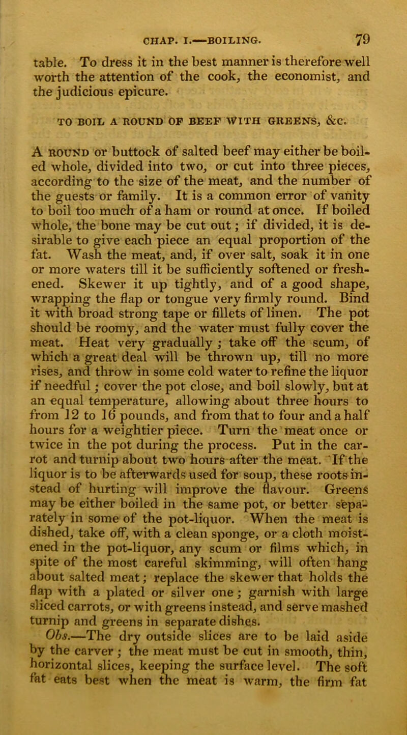 table. To dress it in the best manner is therefore well worth the attention of the cook, the economist, and the judicious epicure. TO BOIL A ROUND OF BEEF WITH GREENS, &C. A round or buttock of salted beef may either be boil- ed whole, divided into two, or cut into three pieces, according to the size of the meat, and the number of the guests or family. It is a common error of vanity to boil too much of a ham or round at once. If boiled whole, the bone may be cut out; if divided, it is de- sirable to give each piece an equal proportion of the fat. Wash the meat, and, if over salt, soak it in one or more waters till it be sufficiently softened or fresh- ened. Skewer it up tightly, and of a good shape, wrapping the flap or tongue very firmly round. Bind it with broad strong tape or fillets of linen. The pot should be roomy, and the water must fully cover the meat. Heat very gradually ; take off the scum, of which a great deal will be thrown up, till no more rises, and throw in some cold water to refine the liquor if needful ,* cover the pot close, and boil slowly, but at an equal temperature, allowing about three hours to from 12 to 10 pounds, and from that to four and a half hours for a weightier piece. Turn the meat once or twice in the pot during the process. Put in the car- rot and turnip about two hours after the meat. If the liquor is to be afterwards used for soup, these roots in- stead of hurting will improve the flavour. Greens may be either boiled in the same pot, or better sepa- rately in some of the pot-liquor. When the meat is dished, take off, with a clean sponge, or a cloth moist- ened in the pot-liquor, any scum or films which, in spite of the most careful skimming, will often hang about salted meat; replace the skewer that holds the flap with a plated or silver one; garnish with large sliced carrots, or with greens instead, and serve mashed turnip and greens in separate dishes. Obs.—The dry outside slices are to be laid aside by the carver ; the meat must be cut in smooth, thin, horizontal slices, keeping the surface level. The soft fat eats best when the meat is warm, the firm fat