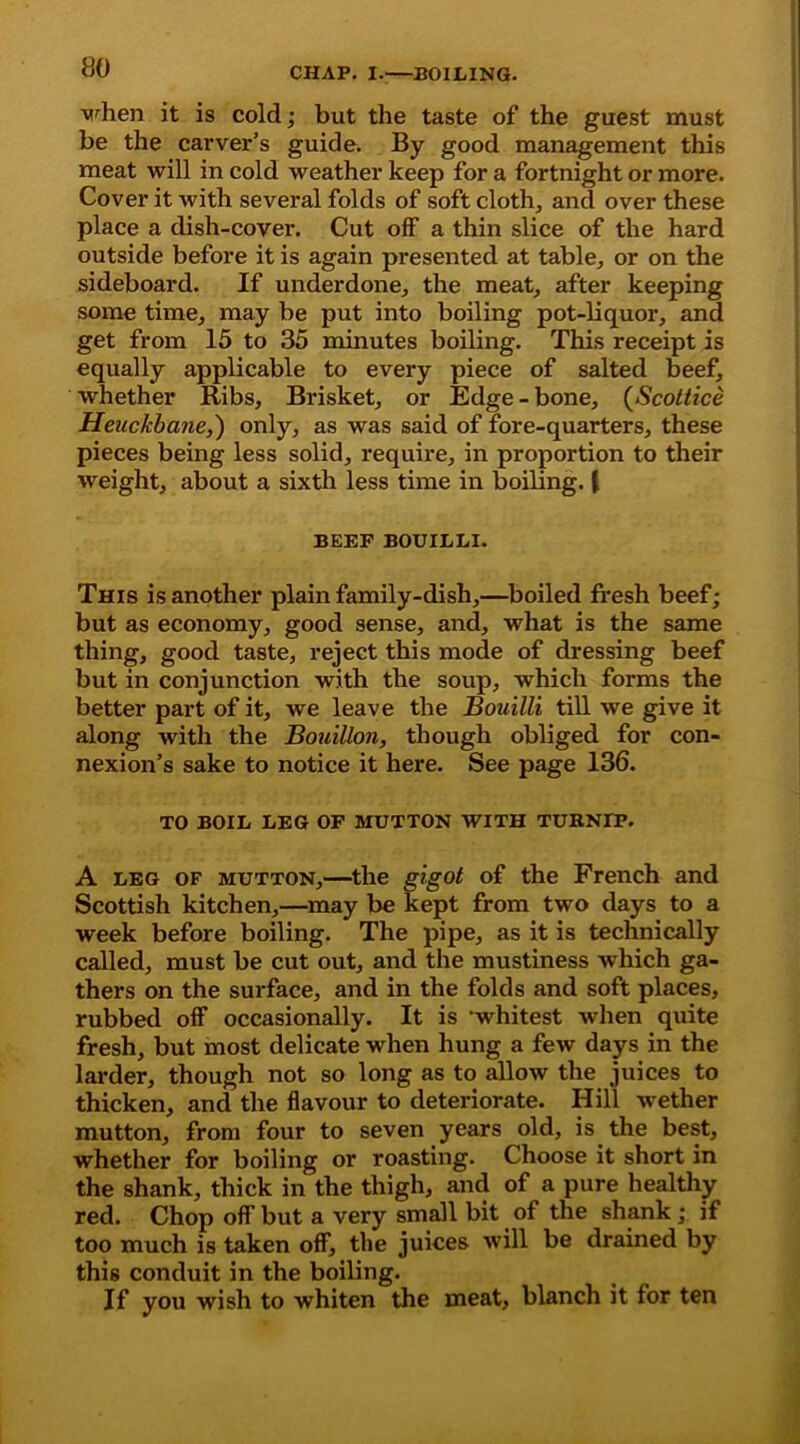 when it is cold; but the taste of the guest must be the carver’s guide. By good management this meat will in cold weather keep for a fortnight or more. Cover it with several folds of soft cloth, and over these place a dish-cover. Cut off a thin slice of the hard outside before it is again presented at table, or on the sideboard. If underdone, the meat, after keeping some time, may be put into boiling pot-liquor, and get from 15 to 35 minutes boiling. This receipt is equally applicable to every piece of salted beef, whether Ribs, Brisket, or Edge - bone, (Scoltice Heuckbane,) only, as was said of fore-quarters, these pieces being less solid, require, in proportion to their weight, about a sixth less time in boiling. ( BEEF BOUILLI. This is another plain family-dish,—boiled fresh beef; but as economy, good sense, and, what is the same thing, good taste, reject this mode of dressing beef but in conjunction with the soup, which forms the better part of it, we leave the Bouilli till we give it along with the Bouillon, though obliged for con- nexion’s sake to notice it here. See page 136. TO BOIL LEG OF MUTTON WITH TURNIP. A leg of mutton,—the gigot of the French and Scottish kitchen,—may be kept from two days to a week before boiling. The pipe, as it is technically called, must be cut out, and the mustiness which ga- thers on the surface, and in the folds and soft places, rubbed off occasionally. It is ’whitest when quite fresh, but most delicate when hung a few days in the larder, though not so long as to allow the juices to thicken, and the flavour to deteriorate. Hill wether mutton, from four to seven years old, is the best, whether for boiling or roasting. Choose it short in the shank, thick in the thigh, and of a pure healthy red. Chop off but a very small bit of the shank ; if too much is taken off, the juices will be drained by this conduit in the boiling. If you wish to whiten the meat, blanch it for ten