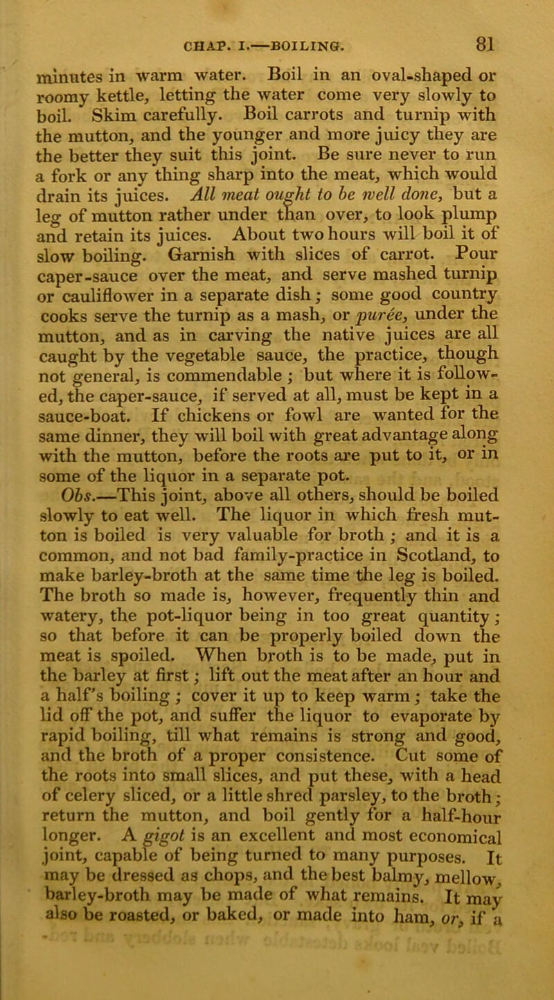 minutes in warm water. Boil in an oval-shaped or roomy kettle, letting the water come very slowly to boil. Skim carefully. Boil carrots and turnip with the mutton, and the younger and more juicy they are the better they suit this joint. Be sure never to run a fork or any thing sharp into the meat, which would drain its juices. All meat ought to he well done, but a leg of mutton rather under than over, to look plump and retain its juices. About two hours will boil it of slow boiling. Garnish with slices of carrot. Pour caper-sauce over the meat, and serve mashed turnip or cauliflower in a separate dish; some good country cooks serve the turnip as a mash, or puree, under the mutton, and as in carving the native juices are all caught by the vegetable sauce, the practice, though not general, is commendable; but where it is follow- ed, the caper-sauce, if served at all, must be kept in a sauce-boat. If chickens or fowl are wanted for the same dinner, they will boil with great advantage along with the mutton, before the roots are put to it, or in some of the liquor in a separate pot. Ohs.—This joint, above all others, should be boiled slowly to eat well. The liquor in which fresh mut- ton is boiled is very valuable for broth ; and it is a common, and not bad family-practice in Scotland, to make barley-broth at the same time the leg is boiled. The broth so made is, however, frequently thin and watery, the pot-liquor being in too great quantity ; so that before it can be properly boiled down the meat is spoiled. When broth is to be made, put in the barley at first; lift out the meat after an hour and a half’s boiling ; cover it up to keep warm; take the lid off the pot, and suffer the liquor to evaporate by rapid boiling, till what remains is strong and good, and the broth of a proper consistence. Cut some of the roots into small slices, and put these, with a head of celery sliced, or a little shred parsley, to the broth; return the mutton, and boil gently for a half-hour longer. A gigot is an excellent and most economical joint, capable of being turned to many purposes. It may be dressed as chops, and the best balmy, mellow barley-broth may be made of what remains. It may also be roasted, or baked, or made into ham, or, if a