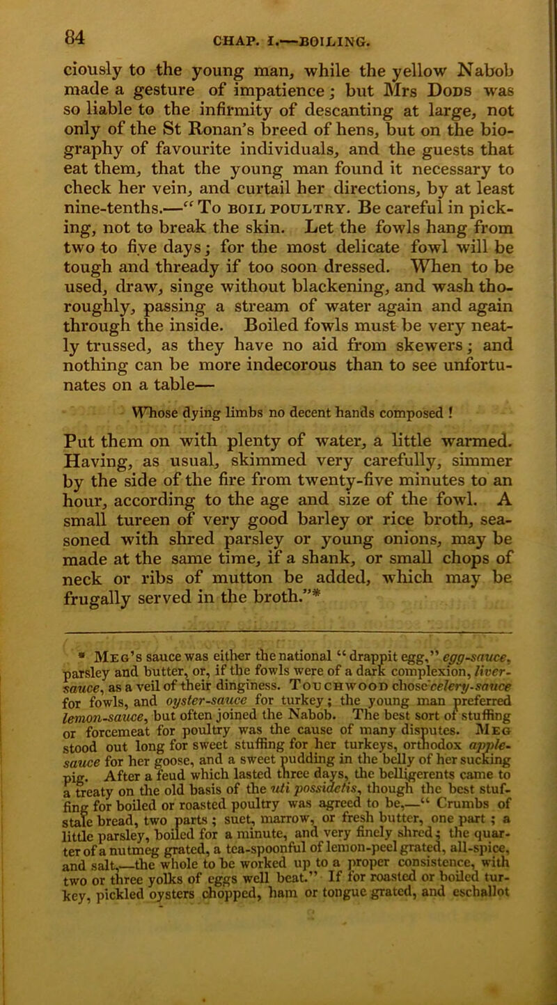 ciously to the young man, while the yellow Nabob made a gesture of impatience; but Mrs Dods was so liable to the infirmity of descanting at large, not only of the St Ronan’s breed of hens, but on the bio- graphy of favourite individuals, and the guests that eat them, that the young man found it necessary to check her vein, and curtail her directions, by at least nine-tenths.—“ To boil poultry. Be careful in pick- ing, not to break the skin. Let the fowls hang from two to five days; for the most delicate fowl will be tough and thready if too soon dressed. When to be used, draw, singe without blackening, and wash tho- roughly, passing a stream of water again and again through the inside. Boiled fowls must be very neat- ly trussed, as they have no aid from skewers; and nothing can be more indecorous than to see unfortu- nates on a table— WTiose dying limbs no decent hands composed ! Put them on with plenty of water, a little warmed. Having, as usual, skimmed very carefully, simmer by the side of the fire from twenty-five minutes to an hour, according to the age and size of the fowl. A small tureen of very good barley or rice broth, sea- soned with shred parsley or young onions, may be made at the same time, if a shank, or small chops of neck or ribs of mutton be added, which may be frugally served in the broth.”* * Meg’s sauce was either the national “ drappit egg,” egg-sauce. parsley and butter, or, if the fowls were of a dark complexion, liver- sauce., as a veil of their dinginess. T occhwood chose celery-sauce for fowls, and oyster-sauce for turkey; the young man preferred lemon-sauce, but often joined the Nabob. The best sort of stuffing or forcemeat for poultry was the cause of many disputes. Meg stood out long for sweet stuffing for her turkeys, orthodox apple- sauce for her goose, and a sweet pudding in the belly of her sucking pig. After a feud which lasted three days, the belligerents came to a treaty on the old basis of the uti possidetis, though the best stuf- fing for boiled or roasted poultry was agreed to be,—“ Crumbs of stale bread, two parts ; suet, marrow, or fresh butter, one part ; a little parsley, boiled for a minute, and very finely shred; the quar- ter of a nutmeg grated, a tea-spoonful of lemon-peel grated, all-spice, and salt,—the whole to be worked up to a proper consistence, with two or three yolks of eggs well beat.” If for roasted or boiled tur- key, pickled oysters chopped, ham or tongue grated, and eschallot