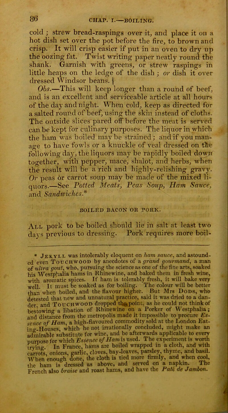 cold ; strew bread-raspings over it, and place it on a hot dish set over the pot before the fire, to brown and crisp. It will crisp easier if put in an oven to dry up the oozing fat. Twist writing paper neatly round the shank. Garnish with greens, or strew raspings in little heaps on the ledge of the dish ; or dish it over dressed Windsor beans. | Obs.—This will keep longer than a round of beef, and is an excellent and serviceable article at all hours of the day and night. When cold, keep as directed for a salted round of beef, using the skin instead of cloths. The outside slices pared off before the meat is served can be kept for culinary purposes. The liquor in which the ham was boiled may be strained; and if you man- age to have fowls or a knuckle of veal dressed on the following day, the liquors may be rapidly boiled down together, with pepper, mace, shalot, and herbs, when the result will be a rich and highly-relishing grav}^. Or peas or carrot soup may be made of the mixed li- quors.—See Potted Meats, Peas Soup, Ham Sauce, and Sandwiches * BOILED BACON OR PORK. All pork to be boiled should lie in salt at least two days previous to dressing. Pork requires more boil- * Jekyll was intolerably eloquent on ham sauce, and astound- ed even Touchwood by anecdotes of a grand gourmand, a man of ultra gout, who, pursuing the science as one of the fine arts, soaked his Westphalia hams in Rhinewine, and baked them in fresh wine, with aromatic spices. If ham is tolerably fresh, it will bake very well. It must be soaked as for boiling. The colour will be better than when boiled, and the flavour higher. But Mrs Dods, who detested that new and unnatural practice, said it was dried to a dan- der and Touchwood dropped th^poini, as he could not think of bestowing a libation of Rhinewine on a Porker of Westphalia; anil distance from the metropolis made it impossible to procure Es- sence of Ham, a high-flavoured commodity sold at the London Eat- ing-Houses, which he not irrationally concluded, might make an admirable substitute for wine, and be afterwards applicable to every purpose for which Essence of Ham is used. The experiment is worth trying In France, hams are boiled wrapped in a cloth, and with carrots, onions, garlic, cloves, bay-leaves, parsley, thyme, and basil. When enough done, the cloth is tied more firmly, and when cool, the ham is dressed as above, and served on a napkin. The French also braise and roast hams, and have the Eatc de Jambon.