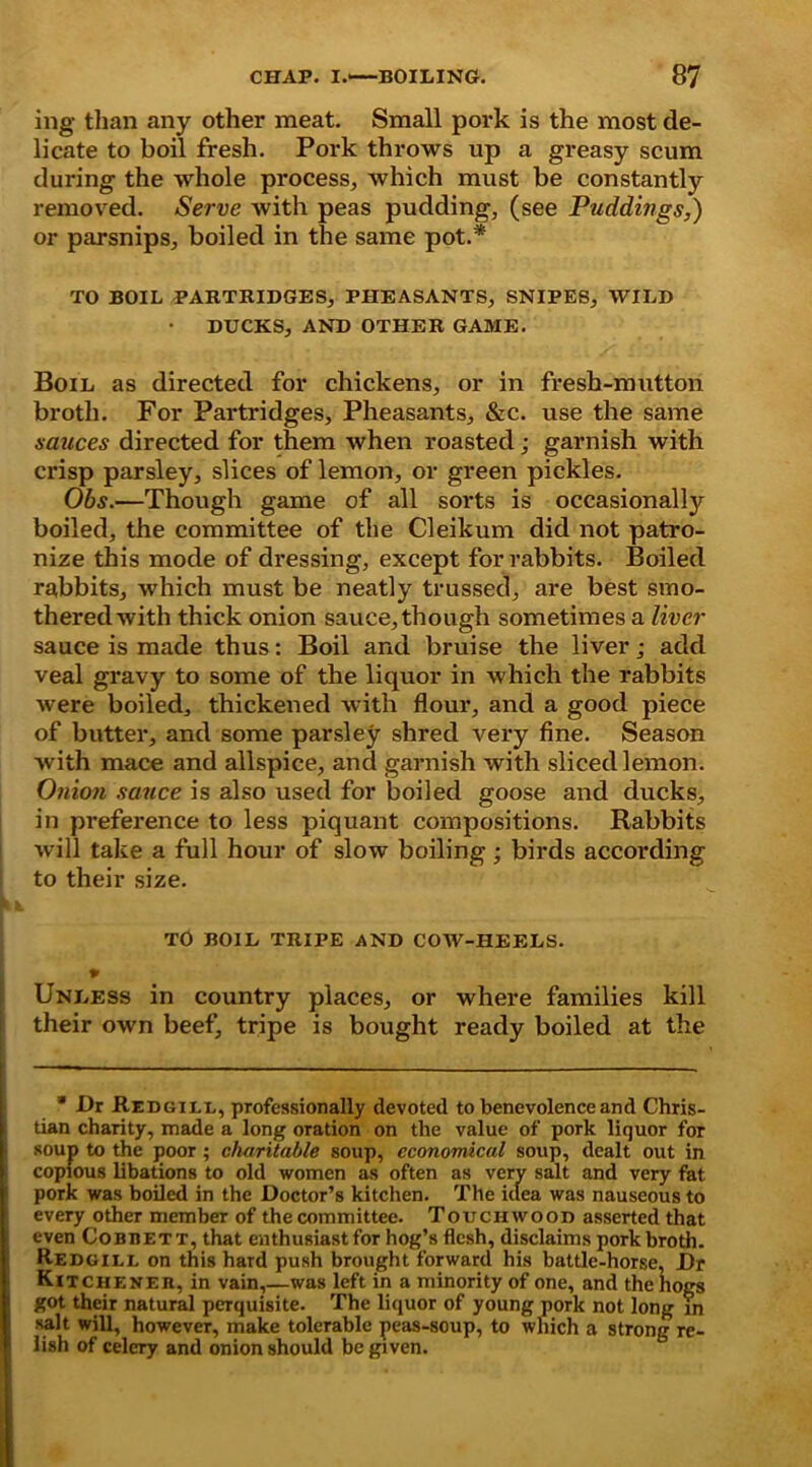 ing than any other meat. Small pork is the most de- licate to boil fresh. Pork throws up a greasy scum during the whole process, which must be constantly removed. Serve with peas pudding, (see Puddings,) or parsnips, boiled in the same pot.* TO BOIL PARTRIDGES, PHEASANTS, SNIPES, WILD • DUCKS, AND OTHER GAME. Boil as directed for chickens, or in fresh-mutton broth. For Partridges, Pheasants, &c. use the same sauces directed for them when roasted; garnish with crisp parsley, slices of lemon, or green pickles. Obs.—Though game of all sorts is occasionally boiled, the committee of the Cleikum did not patro- nize this mode of dressing, except for rabbits. Boiled rabbits, which must be neatly trussed, are best smo- thered with thick onion sauce, though sometimes a liver sauce is made thus: Boil and bruise the liver; add veal gravy to some of the liquor in which the rabbits were boiled, thickened with flour, and a good piece of butter, and some parsley shred very fine. Season with mace and allspice, and garnish with sliced lemon. Onion sauce is also used for boiled goose and ducks, in preference to less piquant compositions. Rabbits will take a full hour of slow boiling ; birds according to their size. TO BOIL TRIPE AND COW-HEELS. Unless in country places, or where families kill their own beef, tripe is bought ready boiled at the * Dr Redgill, professionally devoted to benevolence and Chris- tian charity, made a long oration on the value of pork liquor for soup to the poor ; charitable soup, economical soup, dealt out in copious libations to old women as often as very salt and very fat pork was boiled in the Doctor’s kitchen. The idea was nauseous to every other member of the committee. Touchwood asserted that I even Cobbett, that enthusiast for hog’s flesh, disclaims pork broth. Redgill on this hard push brought forward his battle-horse, Dr Kitcheneh, in vain,—was left in a minority of one, and the hogs got their natural perquisite. The liquor of young pork not long in salt will, however, make tolerable peas-soup, to which a strong re- lish of celery and onion should be given.