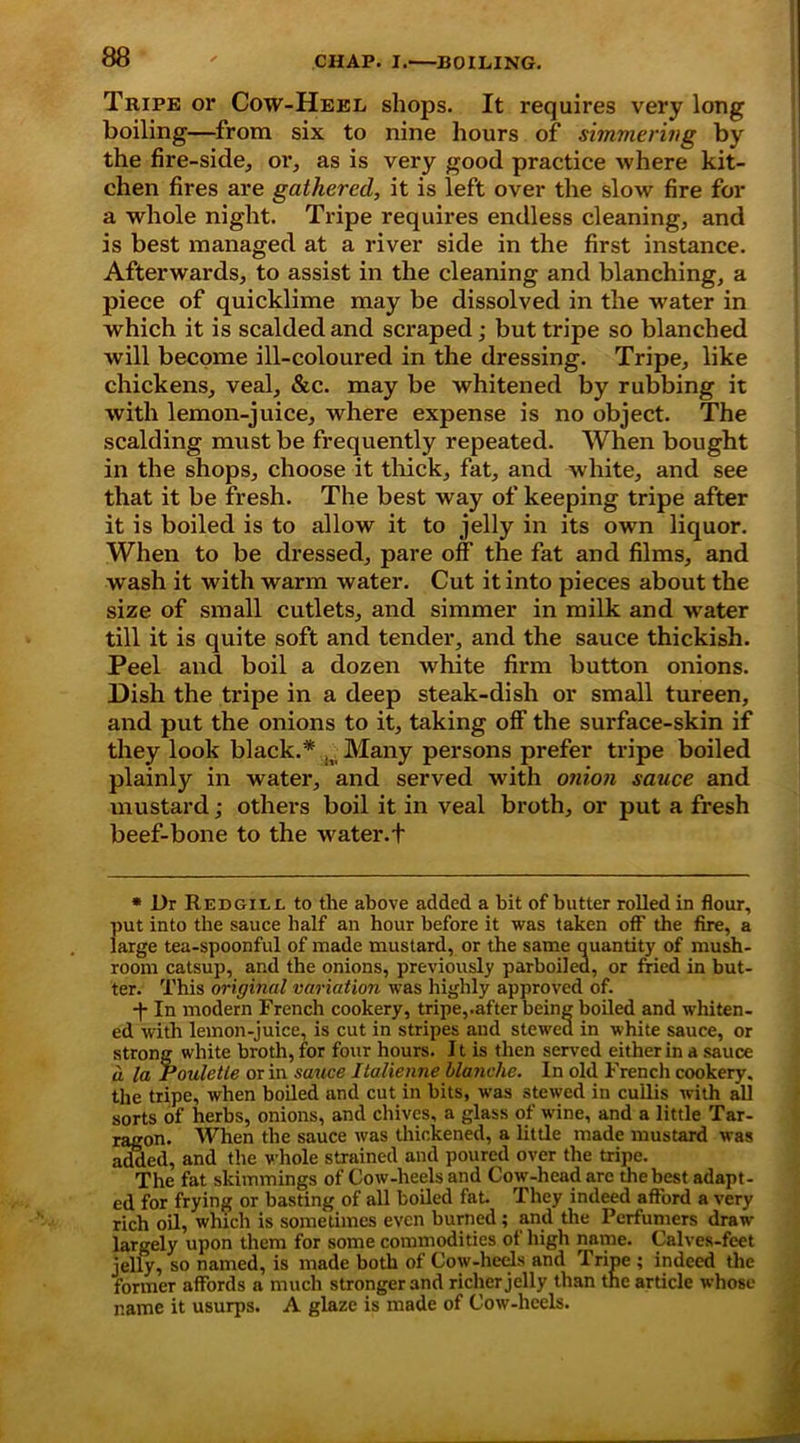 Tripe or Cow-Heel shops. It requires very long boiling—from six to nine hours of simmering by the fire-side, or, as is very good practice where kit- chen fires are gathered, it is left over the slow fire for a whole night. Tripe requires endless cleaning, and is best managed at a river side in the first instance. Afterwards, to assist in the cleaning and blanching, a piece of quicklime may be dissolved in the water in which it is scalded and scraped; but tripe so blanched will become ill-coloured in the dressing. Tripe, like chickens, veal, &c. may be whitened by rubbing it with lemon-juice, where expense is no object. The scalding must be frequently repeated. When bought in the shops, choose it thick, fat, and white, and see that it be fresh. The best way of keeping tripe after it is boiled is to allow it to jelly in its own liquor. When to be dressed, pare off the fat and films, and wash it with warm water. Cut it into pieces about the size of small cutlets, and simmer in milk and water till it is quite soft and tender, and the sauce thickish. Peel and boil a dozen white firm button onions. Dish the tripe in a deep steak-dish or small tureen, and put the onions to it, taking off the surface-skin if they look black.* , _ Many persons prefer tripe boiled plainly in water, and served with onion sauce and mustard; others boil it in veal broth, or put a fresh beef-bone to the water.f * Dr Redgill to the above added a bit of butter rolled in flour, put into the sauce half an hour before it was taken off the fire, a large tea-spoonful of made mustard, or the same quantity of mush- room catsup, and the onions, previously parboiled, or fried in but- ter. This original variation was highly approved of. ■f In modern French cookery, tripe,.after being boiled and whiten- ed with lemon-juice, is cut in stripes and stewed in white sauce, or strong white broth, for four hours. 11 is then served either in a sauce a la Pouletie or in sauce Italienne blanche. In old Frencli cookery, the tripe, when boiled and cut in bits, was stewed in cullis with all sorts of herbs, onions, and chives, a glass of wine, and a little Tar- ragon. When the sauce was thickened, a little made mustard was added, and the whole strained and poured over the tripe. The fat skimmings of Cow-heels and Cow-head are the best adapt- ed for frying or basting of all boiled fat. They indeed afford a very rich oil, which is sometimes even burned; and the Perfumers draw largely upon them for some commodities of high name. Calves-feet jelly, so named, is made both of Cow-heels and Tripe ; indeed the former affords a much stronger and richer jelly than the article whose name it usurps. A glaze is made of Cow-heels.