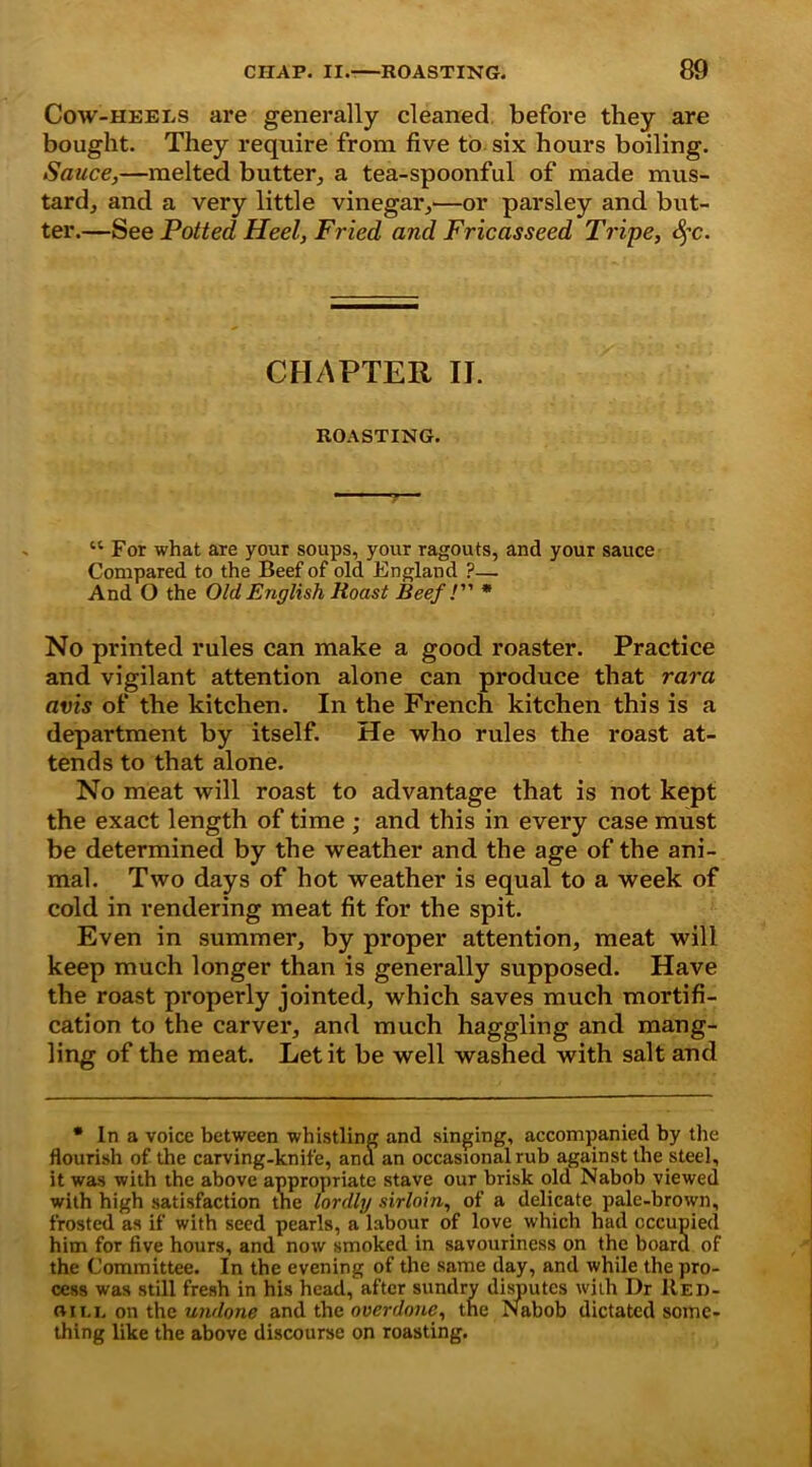 Cow-heels are generally cleaned before they are bought. They require from five to six hours boiling. Sauce,—melted butter, a tea-spoonful of made mus- tard, and a very little vinegar,—or parsley and but- ter.—See Potted Heel, Fried and Fricasseed Tripe, §c. CHAPTER II. ROASTING. “ For what are your soups, your ragouts, and your sauce Compared to the Beef of old England ?— And O the Old English Roast Beef l * No printed rules can make a good roaster. Practice and vigilant attention alone can produce that rara avis of the kitchen. In the French kitchen this is a department by itself. He who rules the roast at- tends to that alone. No meat will roast to advantage that is not kept the exact length of time ; and this in every case must be determined by the weather and the age of the ani- mal. Two days of hot weather is equal to a week of cold in rendering meat fit for the spit. Even in summer, by proper attention, meat will keep much longer than is generally supposed. Have the roast properly jointed, which saves much mortifi- cation to the carver, and much haggling and mang- ling of the meat. Let it be well washed with salt and • In a voice between whistling and singing, accompanied by the flourish of the carving-knife, and an occasional rub against the steel, it was with the above appropriate stave our brisk old Nabob viewed with high satisfaction tne lordly sirloin, of a delicate pale-brown, frosted as if with seed pearls, a labour of love which had occupied him for five hours, and now smoked in savourincss on the board of the Committee. In the evening of the same day, and while the pro- cess was still fresh in his head, after sundry disputes with Dr Red- flitt on the undone and the overdone, the Nabob dictated some- thing like the above discourse on roasting.