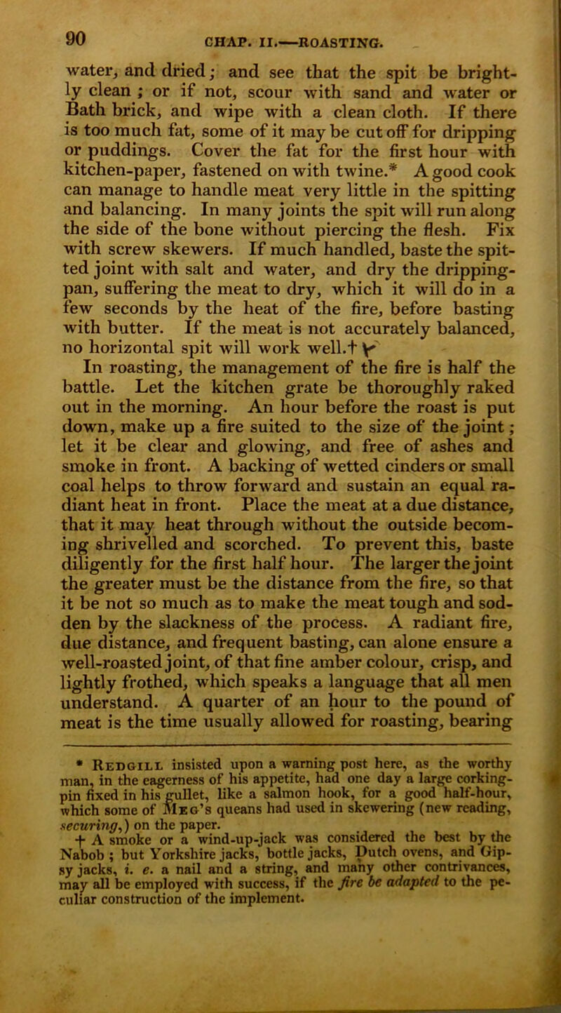 water, and dried; and see that the spit be bright- ly clean ; or if not, scour with sand and water or Bath brick, and wipe with a clean cloth. If there is too much fat, some of it maybe cutoff for dripping or puddings. Cover the fat for the first hour with kitchen-paper, fastened on with twine.* * A good cook can manage to handle meat very little in the spitting and balancing. In many joints the spit will run along the side of the bone without piercing the flesh. Fix with screw skewers. If much handled, baste the spit- ted joint with salt and water, and dry the dripping- pan, suffering the meat to dry, which it will do in a few seconds by the heat of the fire, before basting with butter. If the meat is not accurately balanced, no horizontal spit will work well.t y In roasting, the management of the fire is half the battle. Let the kitchen grate be thoroughly raked out in the morning. An hour before the roast is put down, make up a fire suited to the size of the joint; let it be clear and glowing, and free of ashes and smoke in front. A backing of wetted cinders or small coal helps to throw forward and sustain an equal ra- diant heat in front. Place the meat at a due distance, that it may heat through without the outside becom- ing shrivelled and scorched. To prevent this, baste diligently for the first half hour. The larger the joint the greater must be the distance from the fire, so that it be not so much as to make the meat tough and sod- den by the slackness of the process. A radiant fire, due distance, and frequent basting, can alone ensure a well-roasted joint, of that fine amber colour, crisp, and lightly frothed, which speaks a language that all men understand. A quarter of an hour to the pound of meat is the time usually allowed for roasting, bearing * Redgill insisted upon a warning post here, as the worthy man, in the eagerness of his appetite, had one day a large corking- pin fixed in his gullet, like a salmon hook, for a good half-hour, which some of Meg’s queans had used in skewering (new reading, securing,) on the paper. *t* A smoke or a wind-up-jack was considered the best by the Nabob ; but Yorkshire jacks, bottle jacks, Dutch ovens, and Gip- sy jacks, i. e. a nail and a string, and many other contrivances, may all be employed with success, if the fire be adapted to the pe- culiar construction of the implement.