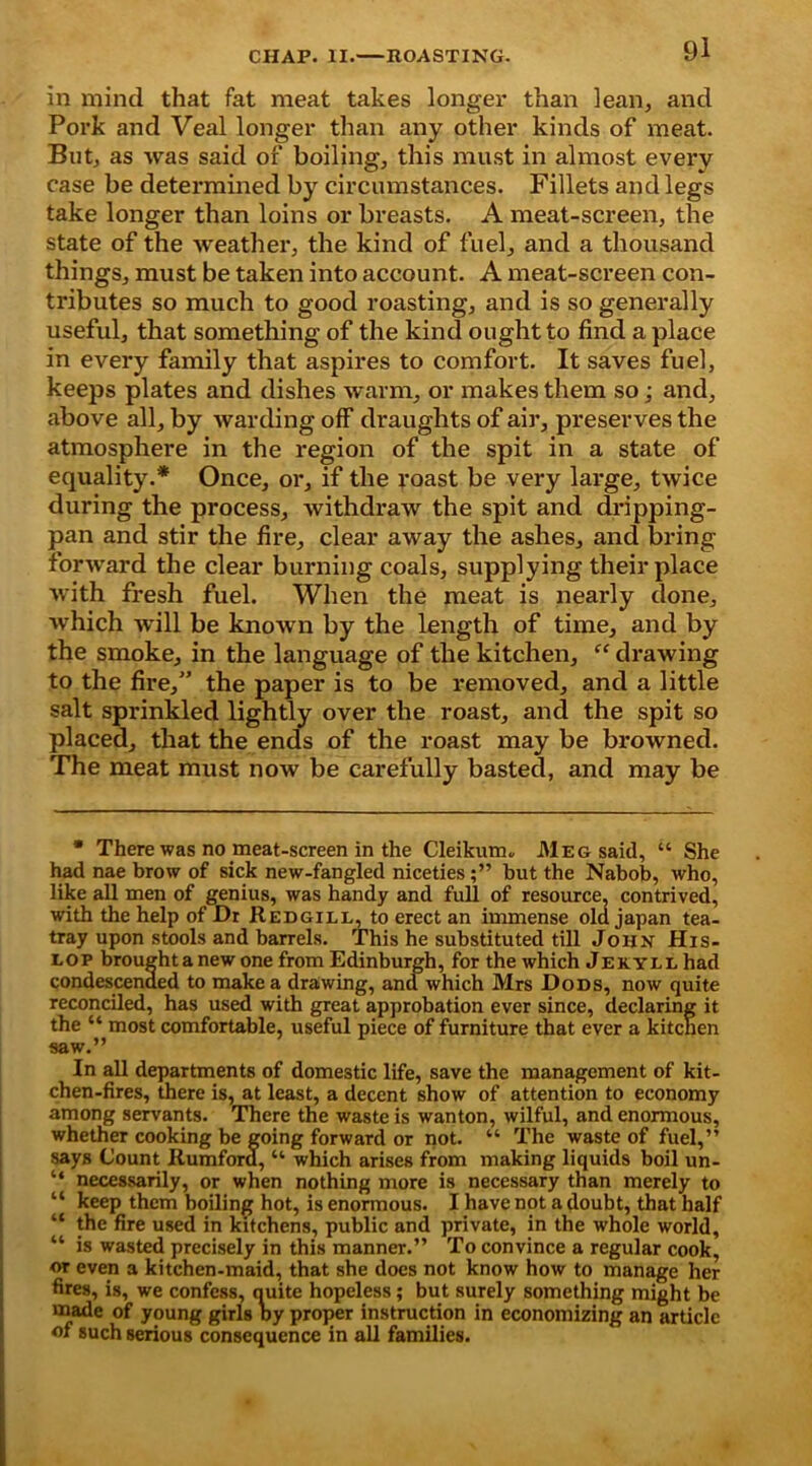 in mind that fat meat takes longer than lean, and Pork and Veal longer than any other kinds of meat. But, as was said of boiling, this must in almost every case be determined by circumstances. Fillets and legs take longer than loins or breasts. A meat-screen, the state of the weather, the kind of fuel, and a thousand things, must be taken into account. A meat-screen con- tributes so much to good roasting, and is so generally useful, that something of the kind ought to find a place in every family that aspires to comfort. It saves fuel, keeps plates and dishes warm, or makes them so; and, above all, by warding off draughts of air, preserves the atmosphere in the region of the spit in a state of equality.* Once, or, if the roast be very large, twice during the process, withdraw the spit and dripping- pan and stir the fire, clear away the ashes, and bring forward the clear burning coals, supplying their place with fresh fuel. When the meat is nearly done, which -will be known by the length of time, and by the smoke, in the language of the kitchen, “ drawing to the fire,” the paper is to be removed, and a little salt sprinkled lightly over the roast, and the spit so placed, that the ends of the roast may be browned. The meat must now be carefully basted, and may be * There was no meat-screen in the Cleikum, Meg said, “ She had nae brow of sick new-fangled niceties;” but the Nabob, who, like all men of genius, was handy and full of resource, contrived, with the help of Dr Redgill, to erect an immense old japan tea- tray upon stools and barrels. This he substituted till John His- lop broughtanew one from Edinburgh, for the which Jekyll had condescended to make a drawing, and which Mrs Dods, now quite reconciled, has used with great approbation ever since, declaring it the “ most comfortable, useful piece of furniture that ever a kitchen saw.” In all departments of domestic life, save the management of kit- chen-fires, there is, at least, a decent show of attention to economy among servants. There the waste is wanton, wilful, and enormous, whether cooking be going forward or not. “ The waste of fuel,” says Count Rumford, “ which arises from making liquids boil un- “ necessarily, or when nothing more is necessary than merely to “ keep them boiling hot, is enormous. I have not a doubt, that half “ the fire used in kitchens, public and private, in the whole world, “ is wasted precisely in this manner.” To convince a regular cook, or even a kitchen-maid, that she docs not know how to manage her fires, is, we confess, ouite hopeless; but surely something might be made of young girls Dy proper instruction in economizing an article of such serious consequence in all families.