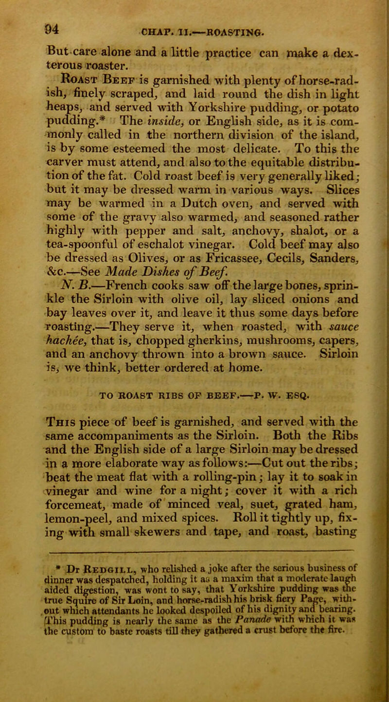 But-care alone and a little practice can make a dex- terous roaster. Roast Beef is garnished with plenty of horse-rad- ish, finely scraped, and laid round the dish in light heaps, and served with Yorkshire pudding, or potato pudding.* The inside, or English side, as it is com- monly called in the northern division of the island, is by some esteemed the most delicate. To this the carver must attend, and also to the equitable distribu- tion of the fat. Cold roast beef is very generally liked; but it may be dressed warm in various ways. Slices may be warmed in a Dutch oven, and served with some of the gravy also warmed, and seasoned rather highly with pepper and salt, anchovy, shalot, or a tea-spoonful of eschalot vinegar. Cold beef may also be dressed as Olives, or as Fricassee, Cecils, Sanders, &c.—See Made Dishes of Beef. N. B.—French cooks saw off the large bones, sprin- kle the Sirloin with olive oil, lay sliced onions and bay leaves over it, and leave it thus some days before roasting.—They serve it, when roasted, with sauce hackee, that is, chopped gherkins, mushrooms, capers, and an anchovy thrown into a brown sauce. Sirloin is, we think, better ordered at home. TO ROAST RIBS OF BEEF. P. W. ESQ. This piece of beef is garnished, and served with the same accompaniments as the Sirloin. Both the Ribs and the English side of a large Sirloin may be dressed in a more elaborate way as follows:—Cut out the ribs; beat the meat flat with a rolling-pin; lay it to soak in vinegar and wine for a night; cover it with a rich forcemeat, made of minced veal, suet, grated ham, lemon-peel, and mixed spices. Roll it tightly up, fix- ing with small skewers and tape, and roast, basting * Dr Redgill, who relished a joke after the serious business of dinner was despatched, holding it au a maxim that a moderate laugh aided digestion, was wont to say, that Yorkshire pudding was the true Squire of Sir Loin, and horse-radish his brisk fiery Page, with- out which attendants he looked despoiled of his dignity and bearing. This pudding is nearly the same as the Panade with which it was the custom to baste roasts till they gathered a crust before the fire.