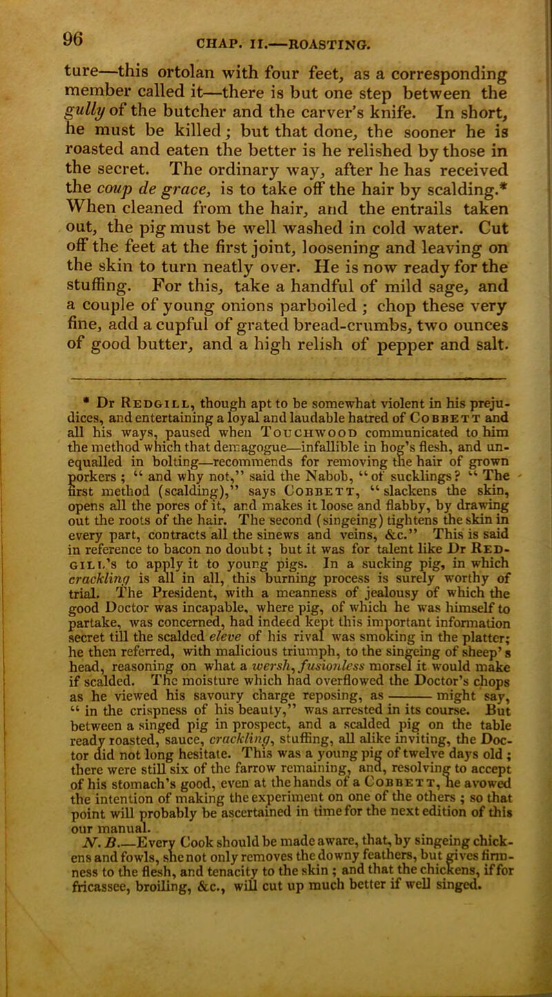 ture—this ortolan with four feet, as a corresponding member called it—there is but one step between the gully of the butcher and the carver’s knife. In short, he must be killed; but that done, the sooner he is roasted and eaten the better is he relished by those in the secret. The ordinary way, after he has received the coup de grace, is to take off the hair by scalding.* When cleaned from the hair, and the entrails taken out, the pig must be well washed in cold water. Cut off the feet at the first joint, loosening and leaving on the skin to turn neatly over. He is now ready for the stuffing. For this, take a handful of mild sage, and a couple of young onions parboiled ; chop these very fine, add a cupful of grated bread-crumbs, two ounces of good butter, and a high relish of pepper and salt. * Dr Redgiel, though apt to be somewhat violent in his preju- dices, and entertaining a loyal and laudable hatred of Cobbett and all his ways, paused when Touchwood communicated to him the method which that demagogue—infallible in hog’s flesh, and un- equalled in bolting—recommends for removing tne hair of grown porkers ; “ and why not,” said the Nabob, “of sucklings? “ The first method (scalding),” says Cobbett, “slackens the skin, opens all the pores of it, ar.d makes it loose and flabby, by drawing out the roots of the hair. The second (singeing) tightens the skin in every part, contracts all the sinews and veins, &c.” This is said in reference to bacon no doubt; but it was for talent like Dr Red- Giui.’s to apply it to young pigs. In a sucking pig, in which crackling is all in all, this burning process is surely worthy of trial. The President, with a meanness of jealousy of which the good Doctor was incapable, where pig, of which he was himself to partake, was concerned, had indeed kept this important information secret till the scalded eleve of his rival was smoking in the platter; he then referred, with malicious triumph, to the singeing of sheep’ s head, reasoning on what a wersh, fusionless morsel it would make if scalded. The moisture which had overflowed the Doctor’s chops as he viewed his savoury charge reposing, as might say, “ in the crispness of his beauty,” was arrested in its course. JBut between a singed pig in prospect, and a scalded pig on the table ready roasted, sauce, crackling, stuffing, all alike inviting, the Doc- tor did not long hesitate. This was a young pig of twelve days old; there were still six of the farrow remaining, ana, resolving to accept of his stomach’s good, even at the hands of a Cobbett, he avowed the intention of making the experiment on one of the others ; so that point will probably be ascertained in time for the next edition of this our manual. N. B Every Cook should be made aware, that, by singeing chick- ens and fowls, she not only removes the downy feathers, but gives firm- ness to the flesh, and tenacity to the skin ; and that the chickens, if for fricassee, broiling, &c., will cut up much better if well singed.