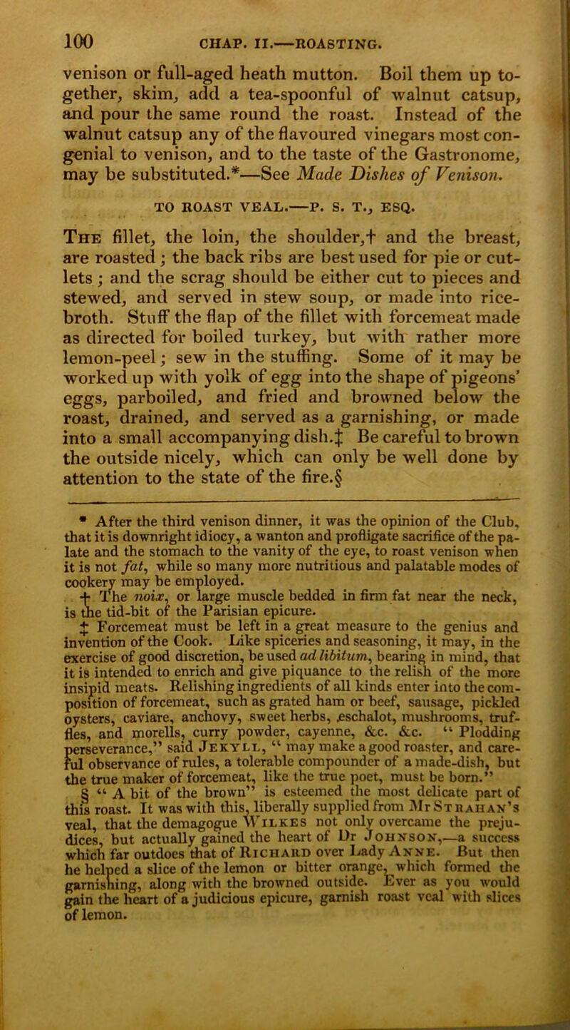 venison or full-aged heath mutton. Boil them up to- gether, skim, add a tea-spoonful of walnut catsup, and pour the same round the roast. Instead of the walnut catsup any of the flavoured vinegars most con- genial to venison, and to the taste of the Gastronome, may be substituted.*—See Made Dishes of Venison. TO ROAST VEAL. P. S. T., ESQ. The fillet, the loin, the shoulder,+ and the breast, are roasted ; the back ribs are best used for pie or cut- lets ; and the scrag should be either cut to pieces and stewed, and served in stew soup, or made into rice- broth. Stuff the flap of the fillet with forcemeat made as directed for boiled turkey, but with rather more lemon-peel; sew in the stuffing. Some of it may be worked up with yolk of egg into the shape of pigeons’ eggs, parboiled, and fried and browned below the roast, drained, and served as a garnishing, or made into a small accompanying dish. J Be careful to brown the outside nicely, which can only be well done by attention to the state of the fire.§ • After the third venison dinner, it was the opinion of the Club, that it is downright idiocy, a wanton and profligate sacrifice of the pa- late and the stomach to the vanity of the eye, to roast venison when it is not fat, while so many more nutritious and palatable modes of cookery may be employed. •j- The noix, or large muscle bedded in firm fat near the neck, is the tid-bit of the Parisian epicure. + Forcemeat must be left in a great measure to the genius and invention of the Cook. Like spiceries and seasoning, it may, in the exercise of good discretion, be used ad libitum, bearing in mind, that it is intended to enrich and give piquance to the relish of the more insipid meats. Relishing ingredients of all kinds enter into the com- position of forcemeat, such as grated ham or beef, sausage, pickled oysters, caviare, anchovy, sweet herbs, .eschalot, mushrooms, truf- fles, and morells, curry powder, cayenne, &c. &c. “ Plodding perseverance,” said Jekyll, “ may make agood roaster, and care- ful observance of rules, a tolerable compounder of a made-dish, but the true maker of forcemeat, like the true poet, must be born.” S “ A bit of the brown” is esteemed the most delicate part of this roast. It was with this, liberally supplied from Mr Strahan’s veal, that the demagogue Wilkes not only overcame the preju- dices, but actually gained the heart of Dr Johnson,—a success which far outdoes that of Richard over Lady Anne. But then he helped a slice of the lemon or bitter orange, which formed the garnishing, along with the browned outside. Ever as you would gain the heart of a judicious epicure, garnish roast veal with slices of lemon.