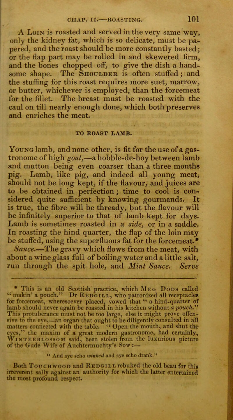 A Loin is roasted and served in the very same way, only the kidney fat, which is so delicate, must be pa- pered, and the roast should be more constantly basted; or the flap part may be rolled in and skewered firm, and the bones chopped off, to give the dish a hand- some shape. The Shoulder is often stuffed; and the stuffing for this roast requires more suet, marrow, or butter, whichever is employed, than the forcemeat for the fillet. The breast must be roasted with the caul on till nearly enough done, which both preserves and enriches the meat. TO ROAST LAMB. Young lamb, and none other, is fit for the use of a gas- tronome of high gout,—a hobble-de-hoy between lamb and mutton being even coarser than a three months pig. Lamb, like pig, and indeed all young meat, should not be long kept, if the flavour, and juices are to be obtained in perfection; time to cool is con- sidered quite sufficient by knowing gourmands. It is true, the fibre will be thready, but the flavour will be infinitely superior to that of lamb kept for days. Lamb is sometimes roasted in a side, or in a saddle. In roasting the hind quarter, the flap of the loin may be stuffed, using the superfluous fat for the forcemeat.* Sauce.—The gravy which flows from the meat, with about a wine glass full of boiling water and a little salt, run through the spit hole, and Mint Sauce. Serve • This is an old Scottish practice, which Meg Dons called “ makin’ a pouch.” Dr Redgill, who patronized all receptacles for forcemeat, wheresoever placed, vowed that “ a hind-quarter of lamb should never again be roasted in his kitchen without a pouch. This protuberance must not be too large, else it might prove offen- sive to the eye,—an organ that ought to be diligently consulted in all matters connected with the table. “ Open the mouth, and shut the eyes,” the maxim of a great modem gastronome, had certainly, Winterblossom said, been stolen from the luxurious picture of the Gude Wife of Auchtermuchty’s Sow :— “ And aye sclio winked and aye scho drank.” Both Touchwood and Redgill rebuked the old beau for this irreverent sally against an authority for which the latter entertained the most profound respect.