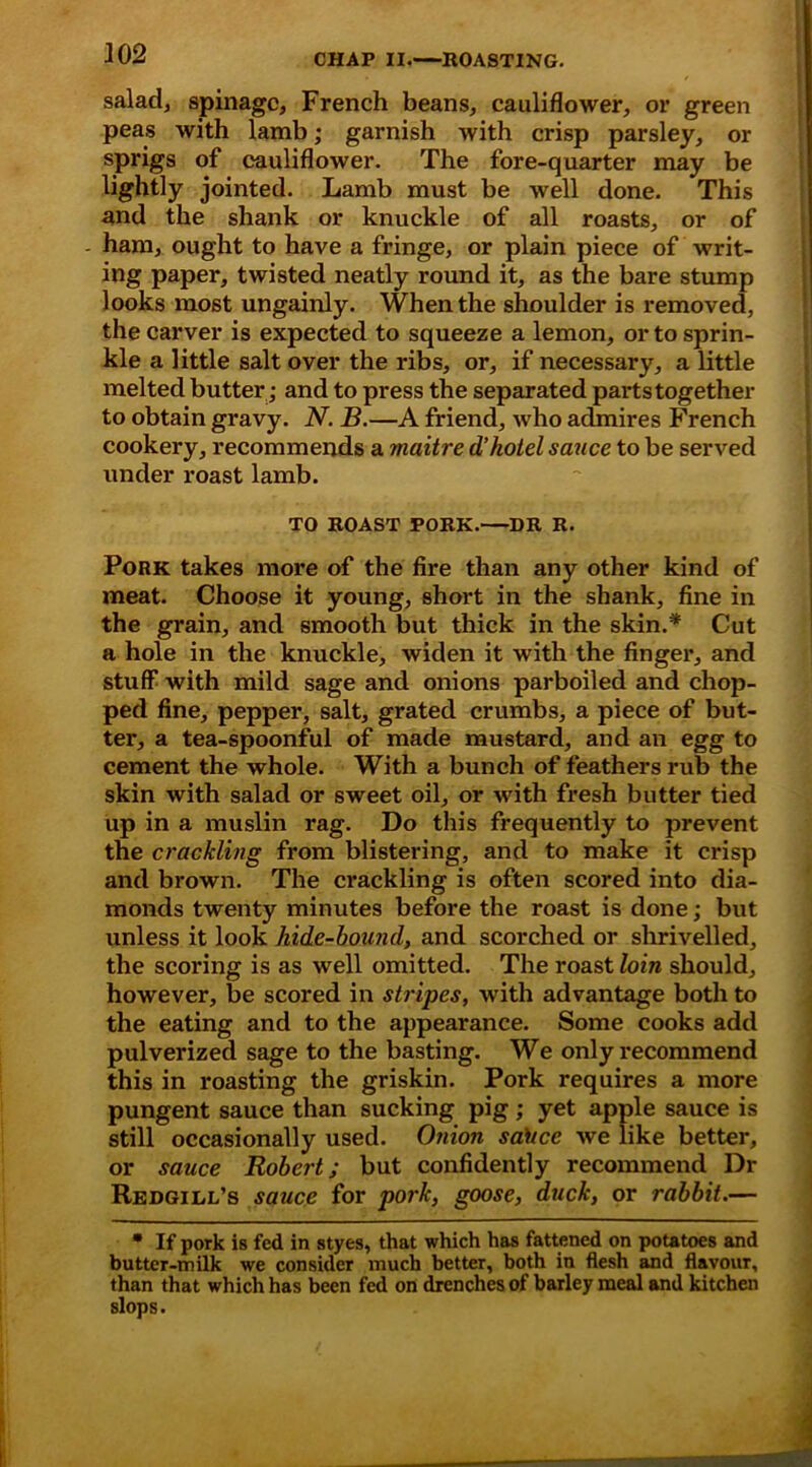 salad, spinagc, French beans, cauliflower, or green peas with lamb; garnish with crisp parsley, or sprigs of cauliflower. The fore-quarter may be lightly jointed. Lamb must be well done. This and the shank or knuckle of all roasts, or of ham, ought to have a fringe, or plain piece of writ- ing paper, twisted neatly round it, as the bare stump looks most ungainly. When the shoulder is removed, the carver is expected to squeeze a lemon, or to sprin- kle a little salt over the ribs, or, if necessary, a little melted butter; and to press the separated parts together to obtain gravy. N. B.—A friend, who admires French cookery, recommends a maitre d’hotel sauce to be served under roast lamb. TO ROAST PORK.—DR R. Pork takes more of the fire than any other kind of meat. Choose it young, short in the shank, fine in the grain, and smooth but thick in the skin.* Cut a hole in the knuckle, widen it with the finger, and stuff with mild sage and onions parboiled and chop- ped fine, pepper, salt, grated crumbs, a piece of but- ter, a tea-spoonful of made mustard, and an egg to cement the whole. With a bunch of feathers rub the skin with salad or sweet oil, or with fresh butter tied up in a muslin rag. Do this frequently to prevent the crackling from blistering, and to make it crisp and brown. The crackling is often scored into dia- monds twenty minutes before the roast is done; but unless it look hide-bound, and scorched or shrivelled, the scoring is as well omitted. The roast loin should, however, be scored in stripes, with advantage both to the eating and to the appearance. Some cooks add pulverized sage to the basting. We only recommend this in roasting the griskin. Pork requires a more pungent sauce than sucking pig; yet apple sauce is still occasionally used. Onion saltce we like better, or sauce Robert; but confidently recommend Dr Redgill’s sauce for pork, goose, duck, or rabbit.— * If pork is fed in styes, that which has fattened on potatoes and butter-milk we consider much better, both in flesh and flavour, than that which has been fed on drenches of barley meal and kitchen slops.