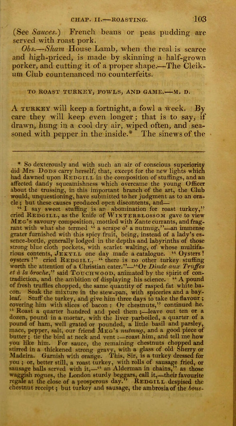 (See Sauces.) French beans or peas pudding are served with roast pork. Obs.—Sham House Lamb, when the real is scarce and high-priced, is made by skinning a half-grown porker, and cutting it of a proper shapes—The Cleik- um Club countenanced no counterfeits. TO ROAST TURKEY, FOWLS, AND GAME. M. D. A turkey will keep a fortnight, a fowl a week. By care they will keep even longer; that is to say, if draw'n, hung in a cool dry air, wiped often, and sea- soned with pepper in the inside.* The sinews of the * So dexterously and with such an air of conscious superiority did Mrs Dods carry herself, that, except for the new lights which had dawned upon Redgill in the composition of stuffings, and an affected dandy squeamishness which overcame the young Officer about the trussing, in this important branch of the art, the Club would, unquestioning, have submitted to her judgment as to an ora- cle ; but these causes produced open discontents, and— “ I say sweet stuffing is an abomination for roast turkey,” cried Redgill, as the knife of Winterblossom gave to view Meg’s savoury composition, mottled with Zante currants, and frag- rant with what she termed “ a scrape o’ a nutmug,”—an immense grater furnished with this spicy fruit, being, instead of a lady’s es- sence-bottle, generally lodged in the depths and labyrinths of those strong blue cloth pockets, with scarlet waiting, of whose multifa- rious contents, Jekyll one day made a catalogue. “ Oysters! oysters !” cried Redgill, “ there is no other turkey stuffing worth the attention of a Christian eater.”—“Or Dinde aux Truffes et a la (troche,” said Touchwood, animated by the spirit of con- tradiction, and the ambition of displaying his science. “ A pound of fresh truffles chopped, the same quantity of rasped fat white ba- con. Soak the mixture in the stew-pan, with spiceries and a bay- leaf. Stuff the turkey, and give him three days to take the flavour ; covering him with slices of bacon : Or chestnuts,” continued he. “ Roast a quarter hundred and peel them;—leave out ten or a dozen, pound in a mortar, with the liver parboiled, a quarter of a pound of ham, well grated or pounded, a little basil and parsley, mace, pepper, salt, our friend Meg’s nutmug, and a good piece of butter; tie the bird at neck and vent:—roast him, and tell me how you like him. For sauce, the remaining chestnuts chopped and stirred in a thickened strong gravy, with a glass of old sherry or Madeira. Garnish with orange. This, Sir, is a turkey dressed for you ; or, better still, a roast turkey, with rolls of sausage fried, or sausage balls served with it,—“ an Alderman in chains,” as those waggish rogues, the London sturdy beggars, call it,—their favourite regale at the close of a prosperous day. ’ Redgill despised the chestnut receipt; but turkey and sausage, the ambrosia of the hous-