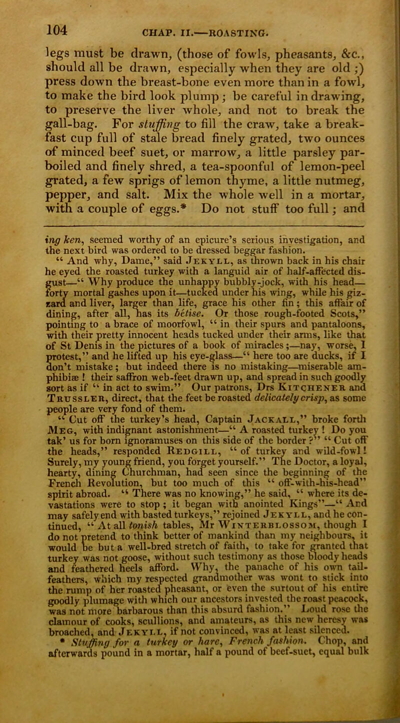 legs must be drawn, (those of fowls, pheasants, &c., should all be drawn, especially when they are old ;) press down the breast-bone even move than in a fowl, to make the bird look plump ; be careful in drawing, to preserve the liver whole, and not to break the gall-bag. For stuffing to fill the craw, take a break- fast cup full of stale bread finely grated, two ounces of minced beef suet, or marrow, a little parsley par- boiled and finely shred, a tea-spoonful of lemon-peel grated, a few sprigs of lemon thyme, a little nutmeg, pepper, and salt. Mix the whole well in a mortar, with a couple of eggs.* Do not stuff too full; and ing ken, Seemed worthy of an epicure’s serious investigation, and the next bird was ordered to be dressed beggar fashion. “ And why. Dame,” said Jekyll, as thrown back in his chair he eyed the roasted turkey with a languid air of half-affected dis- gust—“ Why produce the unhappy bubbly-jock, with his head— forty mortal gashes upon it—tucked under his wing, while his giz- zard and liver, larger than life, grace his other fin; this affair of dining, after all, has its betise. Or those rough-footed Scots,” pointing to a brace of moorfowl, “ in their spurs and pantaloons, with their pretty innocent heads tucked under their arms, like that of St Denis in the pictures of a book of miracles;—nay, worse, 1 Srotest,” and he lifted up his eye-glass—“ here too are ducks, if I on’t mistake; but indeed there is no mistaking—miserable am- phibia ! their saffron web-feet drawn up, and spread in such goodly sort as if “ in act to swim.” Our patrons, Drs Kitchener and Trussler, direct, that the feet be roasted delicately crisp, as some people are very fond of them. “ Cut off the turkey’s head, Captain Jackall,” broke forth Meg, with indignant astonishment—“ A roasted turkey ! Do you tak’ us for born ignoramuses on this side of the border ?” “ Cut off the heads,” responded Redgill, “of turkey and wild-fowl 1 Surely, my young friend, you forget yourself.” The Doctor, a loyal, hearty, dining Churchman, had seen since the beginning of the French Revolution, but too much of this “ off-with-his-head” spirit abroad. “ There was no knowing,” he said, “ where its de- vastations were to stop ; it began with anointed Kings”—“ And may safelyend with basted turkeys,” rejoined Jekyll, and he con- tinued, “ At all tOTiish tables, Mr Winterbi.ossom, though I do not pretend to think better of mankind than my neighbours, it would be but a well-bred stretch of faith, to take for granted that turkey was not goose, without such testimony as those bloody heads and feathered heels afford. Why, the panache of his owm tail- feathers, which my respected grandmother was wont to stick into the rump of her roasted pheasant, or even the surtout of his entire goodly plumage with which our ancestors invested the roast peacock, was not more barbarous than this absurd fashion.” Doud rose the clamour of cooks, scullions, and amateurs, as this new heresy was broached, and Jekyi.l, if not convinced, was at least silenced. • Staffing for a turkey or hare, French fashion. Chop, and afterwards pound in a mortar, half a pound of beef-suet, equal bulk