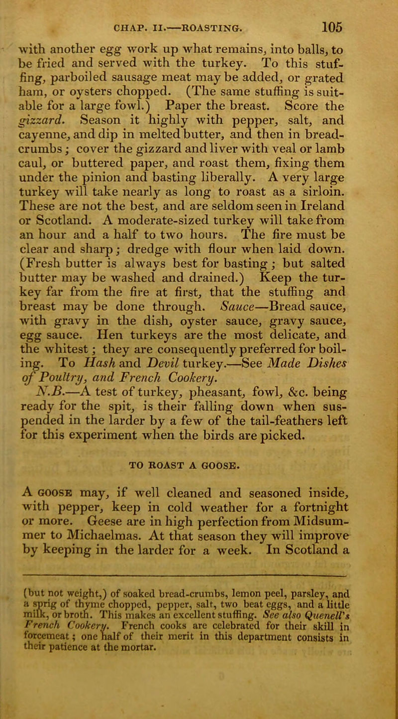 with another egg work up what remains, into balls, to be fried and served with the turkey. To this stuf- fing, parboiled sausage meat maybe added, or grated ham, or oysters chopped. (The same stuffing is suit- able for a large fowl.) Paper the breast. Score the gizzard. Season it highly with pepper, salt, and cayenne, and dip in melted butter, and then in bread- crumbs ; cover the gizzard and liver with veal or lamb caul, or buttered paper, and roast them, fixing them under the pinion and basting liberally. A very large turkey will take nearly as long to roast as a sirloin. These are not the best, and are seldom seen in Ireland or Scotland. A moderate-sized turkey will take from an hour and a half to two hours. The fire must be clear and sharp; dredge with flour when laid down. (Fresh butter is always best for basting ; but salted butter may be washed and drained.) Keep the tur- key far from the fire at first, that the stuffing and breast may be done through. Sauce—Bread sauce, with gravy in the dish, oyster sauce, gravy sauce, egg sauce. Hen turkeys are the most delicate, and the whitest; they are consequently preferred for boil- ing. To Hash and Devil turkey.—See Made Dishes of Poultry, and French Cookery. N.B.—A test of turkey, pheasant, fowl, &c. being ready for the spit, is their falling down when sus- pended in the larder by a few of the tail-feathers left for this experiment when the birds are picked. TO ROAST A GOOSE. A goose may, if well cleaned and seasoned inside, with pepper, keep in cold weather for a fortnight or more. Geese are in high perfection from Midsum- mer to Michaelmas. At that season they will improve by keeping in the larder for a week. In Scotland a (but not weight,) of soaked bread-crumbs, lemon peel, parsley, and a sprig of thyme chopped, pepper, salt, two beat eggs, and a little milk, or broth. This makes an excellent stuffing. See also Quenell'.t French Cookery. French cooks are celebrated for their skill in forcemeat; one half of their merit in this department consists in their patience at the mortar.