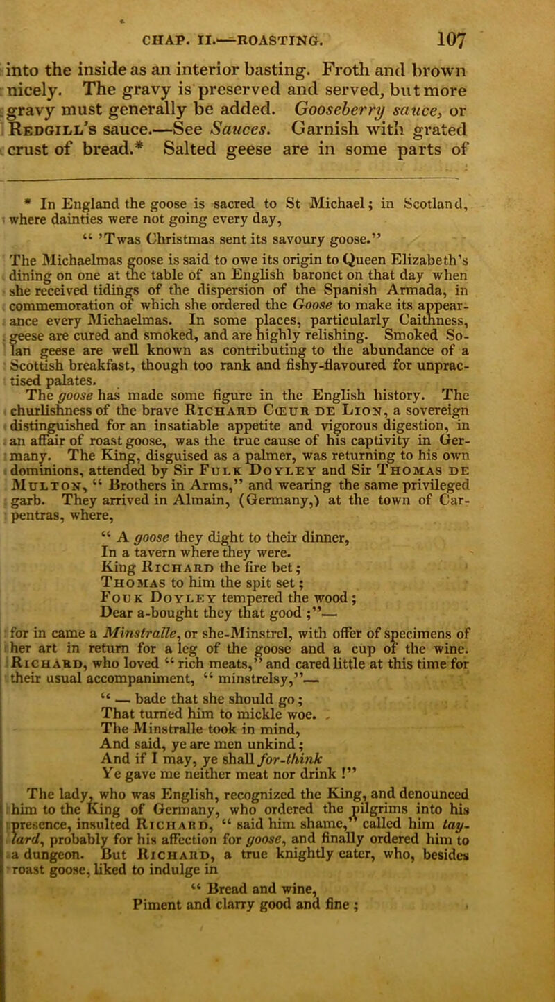 into the inside as an interior basting. Froth and brown nicely. The gravy is preserved and served, but more gravy must generally be added. Gooseberry sauce, or Redgili/s sauce.—See Sauces. Garnish with grated crust of bread.* Salted geese are in some parts of * In England the goose is sacred to St Michael; in Scotland, where dainties were not going every day, “ ’Twas Christmas sent its savoury goose.” The Michaelmas goose is said to owe its origin to Queen Elizabeth’s dining on one at the table of an English baronet on that day when she received tidings of the dispersion of the Spanish Armada, in commemoration of which she ordered the Goose to make its appear- ance every Michaelmas. In some places, particularly Caithness, S:ese are cured and smoked, and are highly relishing. Smoked So- n geese are well known as contributing to the abundance of a Scottish breakfast, though too rank and fishy-flavoured for unprac- tised palates. The goose has made some figure in the English history. The churlishness of the brave Richard Cceur de Lion, a sovereign distinguished for an insatiable appetite and vigorous digestion, in an affair of roast goose, was the true cause of his captivity in Ger- many. The King, disguised as a palmer, was returning to his own dominions, attended by Sir Fulk DoyleY and Sir Thomas de Multon, “ Brothers in Arms,” and wearing the same privileged garb. They arrived in Almain, (Germany,) at the town of Car- pentras, where, “ A goose they dight to their dinner, In a tavern where they were. King Richard the fire bet; Thomas to him the spit set; Folk Doyley tempered the wood; Dear a-bought they that good ;”— for in came a Minstralle, or she-Minstrel, with offer of specimens of her art in return for a leg of the goose and a cup of the wine. Richard, who loved “ rich meats,” and cared little at this time for their usual accompaniment, “ minstrelsy,”— “ — bade that she should go; That turned him to mickle woe. . The Minstralle took in mind, And said, ye are men unkind; And if I may, ye shall for-think Ye gave me neither meat nor drink !” The lady, who was English, recognized the King, and denounced him to the King of Germany, who ordered the pilgrims into his presence, insulted Richard, “ said him shame,” called him tag- lard, probably for his affection for goose, and finally ordered him to a dungeon. But Richard, a true knightly eater, who, besides roast goose, liked to indulge in “ Bread and wine, Piment and clany good and fine ;