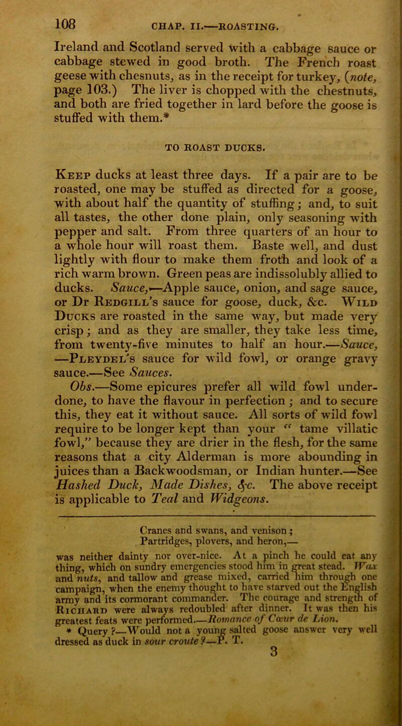 Ireland and Scotland served with a cabbage sauce or cabbage stewed in good broth. The French roast geese with chesnuts, as in the receipt for turkey, (note, page 103.) The liver is chopped with the chestnuts, and both are fried together in lard before the goose is stuffed with them.* TO ROAST DUCKS. Keep ducks at least three days. If a pair are to be roasted, one may be stuffed as directed for a goose, with about half the quantity of stuffing; and, to suit all tastes, the other done plain, only seasoning with pepper and salt. From three quarters of an hour to a whole hour will roast them. Baste well, and dust lightly with flour to make them froth and look of a rich warm brown. Green peas are indissolubly allied to ducks. Sauce,«—Apple sauce, onion, and sage sauce, or Dr Redgidl’s sauce for goose, duck, &c. Wild Ducks are roasted in the same way, but made very crisp; and as they are smaller, they take less time, from twenty-five minutes to half an hour.—Sauce, —Pdeydei/s sauce for wild fowl, or orange gravy sauce.—See Sauces. Obs.—Some epicures prefer all wild fowl under- done, to have the flavour in perfection ; and to secure this, they eat it without sauce. All sorts of wild fowl require to be longer kept than your “ tame villatic fowl,” because they are drier in the flesh, for the same reasons that a city Alderman is more abounding in juices than a Backwoodsman, or Indian hunter.—See Hashed Duck, Made Dishes, c^c. The above receipt is applicable to Teal and Widgeons. l Cranes and swans, and venison; Partridges, plovers, and heron,— ■was neither dainty nor over-nice. At a pinch he could eat any thing, which on sundry emergencies stood him in great stead. 1Va.i and nuts, and tallow and grease mixed, carried him through one campaign, when the enemy thought to have starved out the English army and its cormorant commander. The courage and strength of RiCHARD were always redoubled after dinner. It was then his greatest feats were performed.—Romance of Cai/r de Lion. * Query? Would not a young salted goose answer very well dressed as duck in sour croute ?—P. T. 3