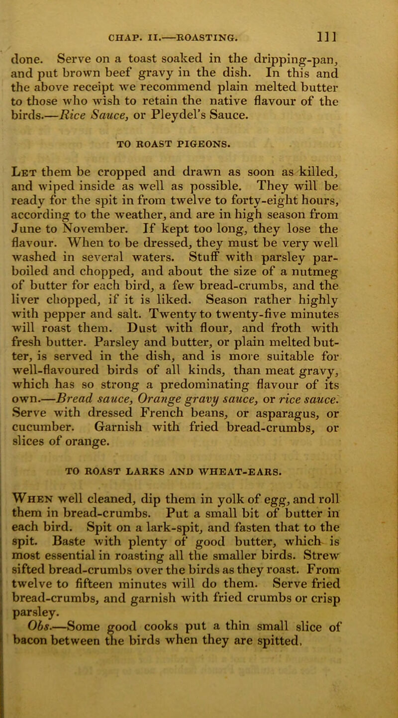 done. Serve on a toast soaked in the dripping-pan, and put brown beef gravy in the dish. In this and the above receipt we recommend plain melted butter to those who wish to retain the native flavour of the birds.—Rice Sauce, or PI eydel’s Sauce. TO ROAST PIGEONS. Let them be cropped and drawn as soon as killed, and wiped inside as well as possible. They will be ready for the spit in from twelve to forty-eight hours, according to the weather, and are in high season from June to November. If kept too long, they lose the flavour. When to be dressed, they must be very well washed in several waters. Stuff with parsley par- boiled and chopped, and about the size of a nutmeg of butter for each bird, a few bread-crumbs, and the liver chopped, if it is liked. Season rather highly with pepper and salt. Twenty to twenty-five minutes will roast them. Dust with flour, and froth with fresh butter. Parsley and butter, or plain melted but- ter, is served in the dish, and is more suitable for well-flavoured birds of all kinds, than meat gravy, which has so strong a predominating flavour of its own.—Bread sauce, Orange gravy sauce, or rice sauce. Serve with dressed French beans, or asparagus, or cucumber. Garnish with fried bread-crumbs, or slices of orange. TO ROAST LARKS AND WHEAT-EARS. When well cleaned, dip them in yolk of egg, and roll them in bread-crumbs. Put a small bit of butter in each bird. Spit on a lark-spit, and fasten that to the spit. Baste with plenty of good butter, which is most essential in roasting all the smaller birds. Strew sifted bread-crumbs over the birds as they roast. From twelve to fifteen minutes will do them. Serve fried bread-crumbs, and garnish with fried crumbs or crisp parsley. Obs.—Some good cooks put a thin small slice of bacon between the birds when they are spitted.