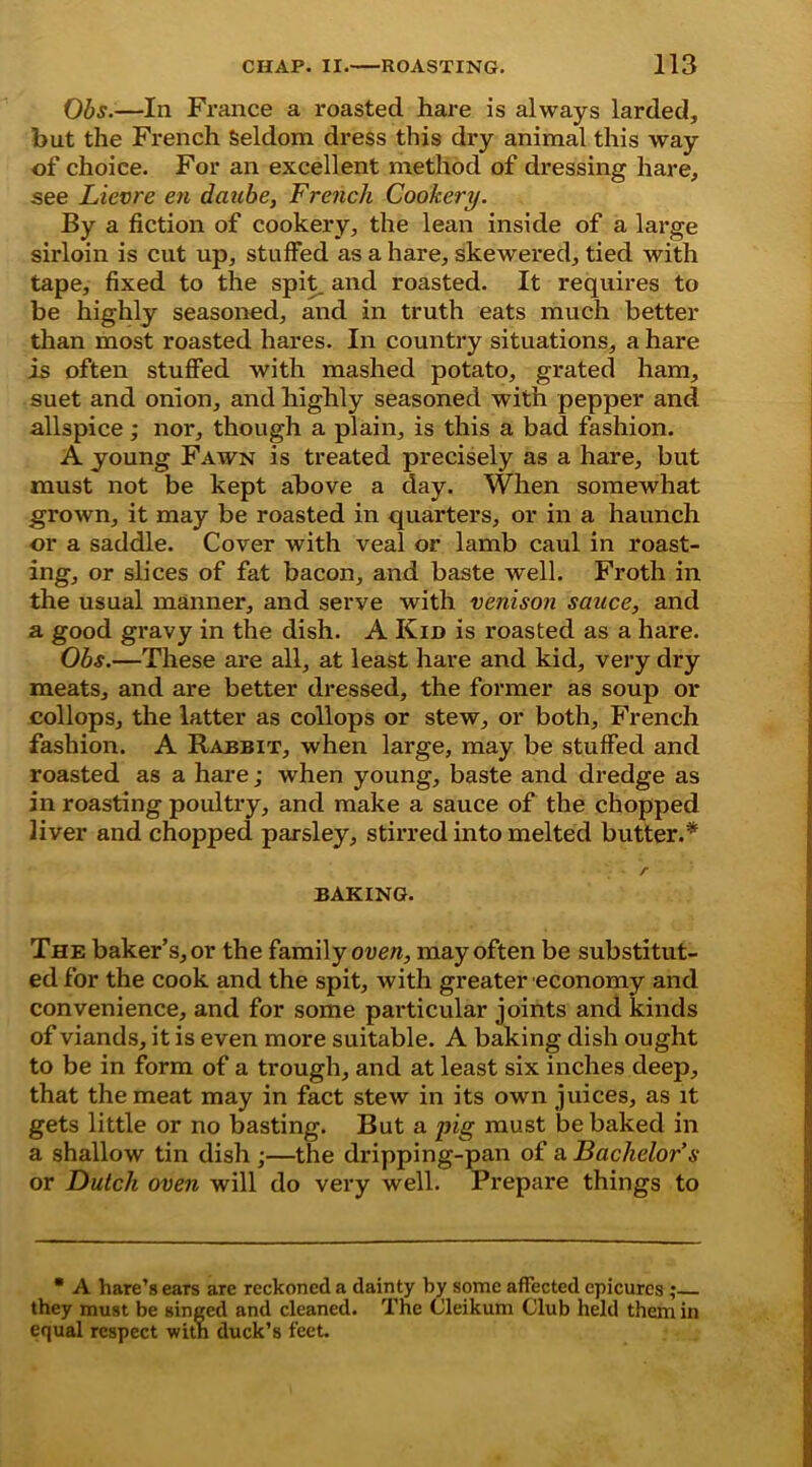 Obs.—In France a roasted hare is always larded, hut the French Seldom dress this dry animal this way of choice. For an excellent method of dressing hare, see Lievre en dcinbe, French Cookery. By a fiction of cookery, the lean inside of a large sirloin is cut up, stuffed as a hare, skewered, tied with tape, fixed to the spit, and roasted. It requires to be highly seasoned, and in truth eats much better than most roasted hares. In country situations, a hare is often stuffed with mashed potato, grated ham, suet and onion, and highly seasoned with pepper and allspice; nor, though a plain, is this a bad fashion. A young Fawn is treated precisely as a hare, but must not be kept above a day. When somewhat grown, it may be roasted in quarters, or in a haunch or a saddle. Cover with veal or lamb caul in roast- ing, or slices of fat bacon, and baste well. Froth in the usual manner, and serve with venison sauce, and a good gravy in the dish. A Kid is roasted as a hare. Obs.—These are all, at least hare and kid, very dry meats, and are better dressed, the former as soup or collops, the latter as collops or stew, or both, French fashion. A Rabbit, when large, may be stuffed and roasted as a hare; when young, baste and dredge as in roasting poultry, and make a sauce of the chopped liver and chopped parsley, stirred into melted butter.* r BAKING. The baker’s, or the family oven, may often be substitut- ed for the cook and the spit, with greater economy and convenience, and for some particular joints and kinds of viands, it is even more suitable. A baking dish ought to be in form of a trough, and at least six inches deep, that the meat may in fact stew in its own juices, as it gets little or no basting. But a pig must be baked in a shallow tin dish ;—the dripping-pan of a Bachelor’s or Dutch oven will do very well. Prepare things to • A hare’s ears are reckoned a dainty by some affected epicures ; they must be singed and cleaned. The Cleikum Club held them in equal respect with duck’s feet.