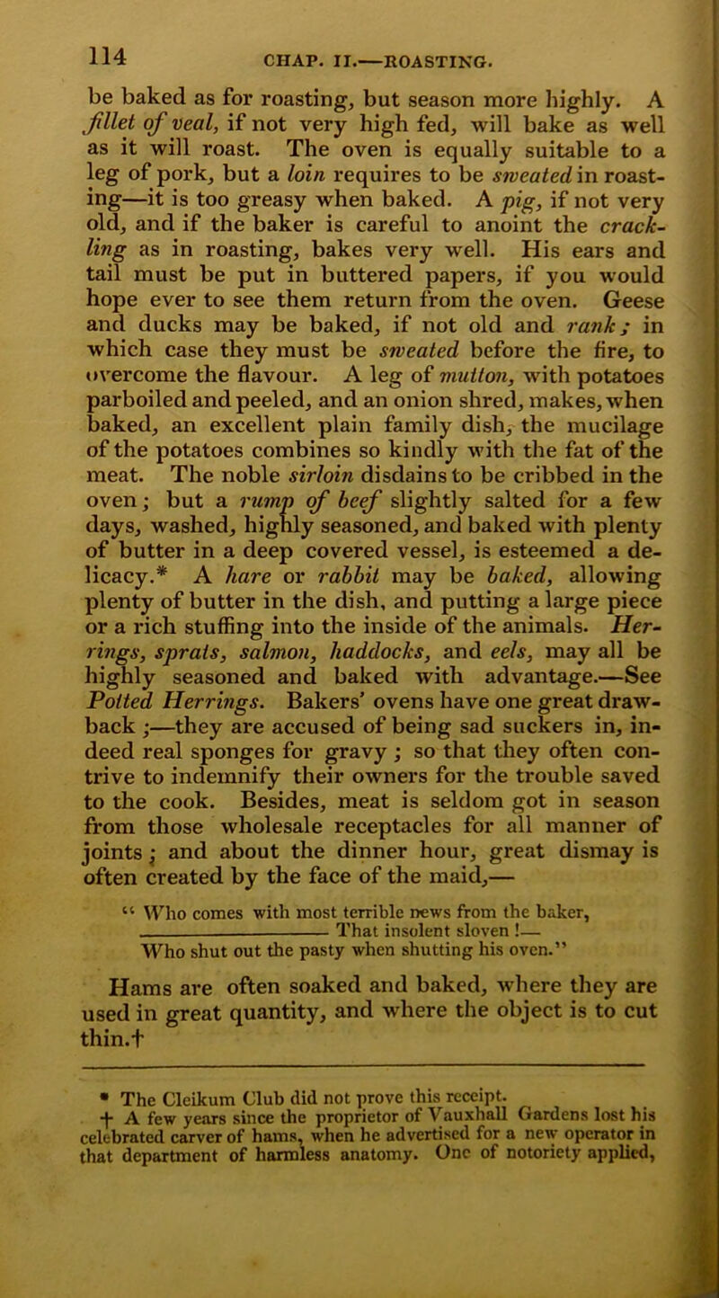 be baked as for roasting, but season more highly. A „fillet of veal, if not very high fed, will bake as well as it will roast. The oven is equally suitable to a leg of pork, but a loin requires to be sweated in roast- ing—it is too greasy when baked. A pig, if not very old, and if the baker is careful to anoint the crack- ling as in roasting, bakes very well. His ears and tail must be put in buttered papers, if you would hope ever to see them return from the oven. Geese and ducks may be baked, if not old and rank; in which case they must be sweated before the fire, to overcome the flavour. A leg of mutton, with potatoes parboiled and peeled, and an onion shred, makes, when baked, an excellent plain family dish, the mucilage of the potatoes combines so kindly with the fat of the meat. The noble sirloin disdains to be cribbed in the oven; but a rump of beef slightly salted for a few days, washed, highly seasoned, and baked with plenty of butter in a deep covered vessel, is esteemed a de- licacy.* A hare or rabbit may be baked, allowing plenty of butter in the dish, and putting a large piece or a rich stuffing into the inside of the animals. Her- rings, sprats, salmon, haddocks, and eels, may all be highly seasoned and baked with advantage.—See Potted Herrings. Bakers' ovens have one great draw- back •—they are accused of being sad suckers in, in- deed real sponges for gravy ; so that they often con- trive to indemnify their owners for the trouble saved to the cook. Besides, meat is seldom got in season from those wholesale receptacles for all manner of joints : and about the dinner hour, great dismay is often created by the face of the maid,— “ Who comes with most terrible news from the baker, That insolent sloven !— Who shut out the pasty when shutting his oven.” Hams are often soaked and baked, where they are used in great quantity, and where the object is to cut thin.f • The Cleikum Club did not prove this receipt. •f- A few years since the proprietor of Vauxhall Gardens lost his celebrated carver of hams, when he advertised for a new operator in that department of harmless anatomy. One of notoriety applied,