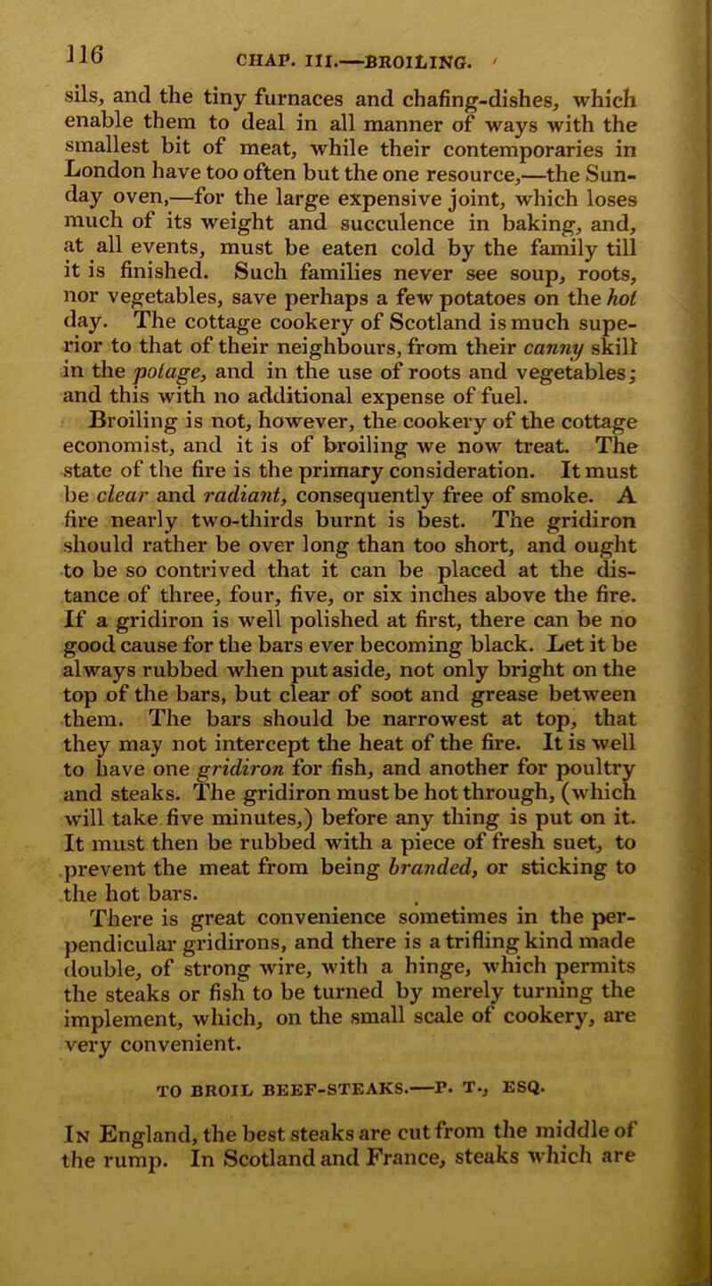 sils, and the tiny furnaces and chafing-dishes, which enable them to deal in all manner of ways with the smallest bit of meat, while their contemporaries in London have too often but the one resource,—the Sun- day oven,—for the large expensive joint, which loses much of its weight and succulence in baking, and, at all events, must be eaten cold by the family till it is finished. Such families never see soup, roots, nor vegetables, save perhaps a few potatoes on the hot day. The cottage cookery of Scotland is much supe- rior to that of their neighbours, from their canny skill in the polage, and in the use of roots and vegetables; and this with no additional expense of fuel. Broiling is not, however, the cookery of the cottage economist, and it is of broiling we now treat. The state of the fire is the primary consideration. It must be clear and radiant, consequently free of smoke. A fire nearly two-thirds burnt is best. The gridiron should rather be over long than too short, and ought to be so contrived that it can be placed at the dis- tance of three, four, five, or six inches above the fire. If a gridiron is well polished at first, there can be no good cause for the bars ever becoming black. Let it be always rubbed when put aside, not only bright on the top of the bars, but clear of soot and grease between them. The bars should be narrowest at top, that they may not intercept the heat of the fire. It is well to have one gridiron for fish, and another for poultry and steaks. The gridiron must be hot through, (which will take five minutes,) before any thing is put on it. It must then be rubbed with a piece of fresh suet, to prevent the meat from being branded, or sticking to the hot bars. There is great convenience sometimes in the per- pendicular gridirons, and there is a trifling kind made double, of strong wire, with a hinge, which permits the steaks or fish to be turned by merely turning the implement, which, on the small scale of cookery, are very convenient. TO BROIL BEEF-STEAKS. P. T., ESQ. In England, the best steaks are cut from the middle of the rump. In Scotland and France, steaks which are