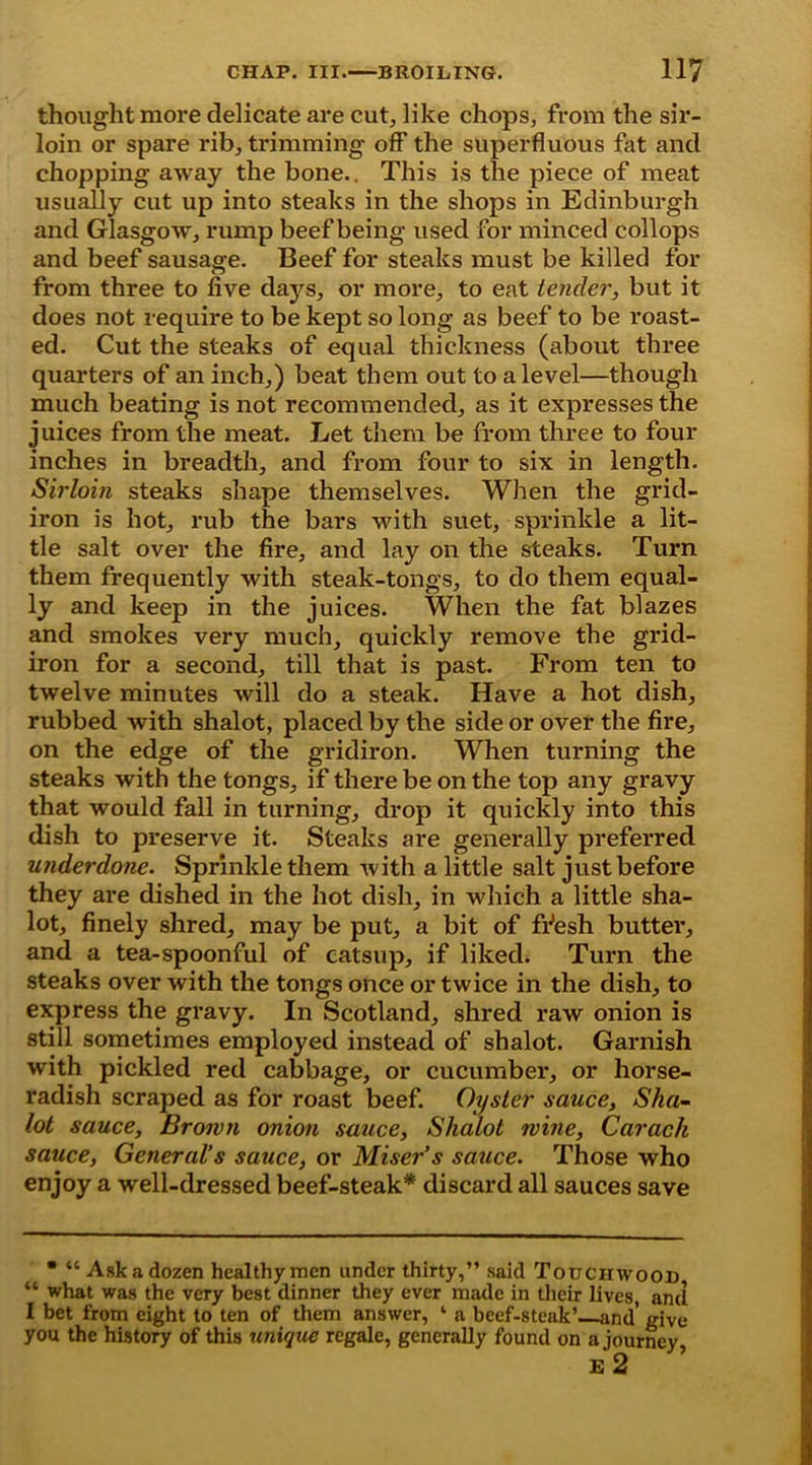 thought more delicate are cut, like chops, from the sir- loin or spare rib, trimming off the superfluous fat and chopping away the bone.. This is the piece of meat usually cut up into steaks in the shops in Edinburgh and Glasgow, rump beef being used for minced collops and beef sausage. Beef for steaks must be killed for from three to five days, or more, to eat tender, but it does not require to be kept so long as beef to be roast- ed. Cut the steaks of equal thickness (about three quarters of an inch,) beat them out to a level—though much beating is not recommended, as it expresses the juices from the meat. Let them be from three to four inches in breadth, and from four to six in length. Sirloin steaks shape themselves. When the grid- iron is hot, rub the bars with suet, sprinkle a lit- tle salt over the fire, and lay on the steaks. Turn them frequently with steak-tongs, to do them equal- ly and keep in the juices. When the fat blazes and smokes very much, quickly remove the grid- iron for a second, till that is past. From ten to twelve minutes will do a steak. Have a hot dish, rubbed with shalot, placed by the side or over the fire, on the edge of the gridiron. When turning the steaks with the tongs, if there be on the top any gravy that would fall in turning, drop it quickly into this dish to preserve it. Steaks are generally preferred underdone. Sprinkle them with a little salt just before they are dished in the hot dish, in which a little sha- lot, finely shred, may be put, a bit of fflesh butter, and a tea-spoonful of catsup, if liked. Turn the steaks over with the tongs once or twice in the dish, to express the gravy. In Scotland, shred raw onion is still sometimes employed instead of shalot. Garnish with pickled red cabbage, or cucumber, or horse- radish scraped as for roast beef. Oyster sauce, Sha- lot sauce. Brown onion sauce, Shalot wine, Carach sauce, General's sauce, or Miser’s sauce. Those who enjoy a well-dressed beef-steak* discard all sauces save • “ Ask a dozen healthy men under thirty,” said Touchwood “ what was the very best dinner they ever made in their lives, and I bet from eight to ten of them answer, ‘ a beef-steak’ and’ give you the history of this unique regale, generally found on a journey £ 2 ’