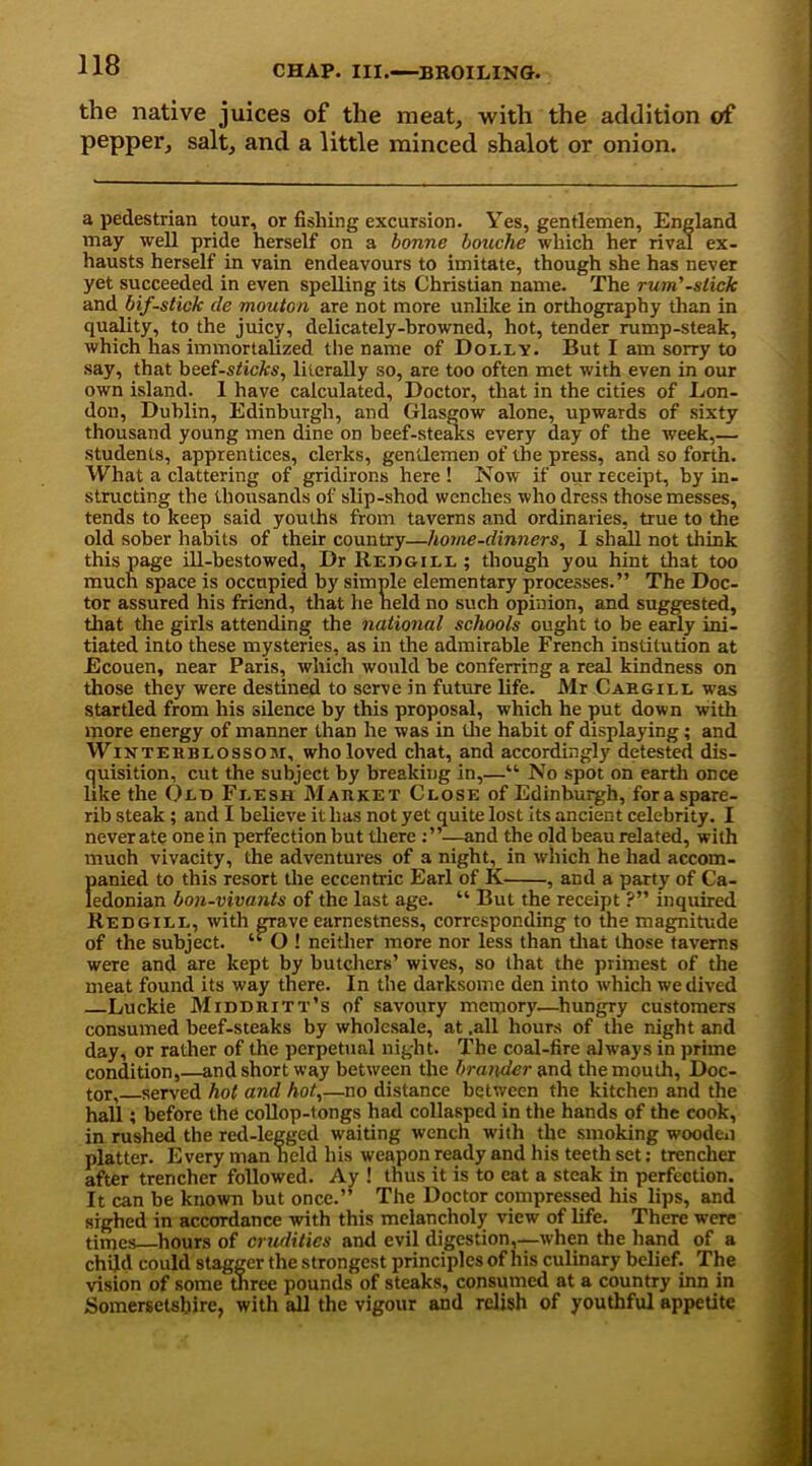 the native juices of the meat, with the addition of pepper, salt, and a little minced shalot or onion. a pedestrian tour, or fishing excursion. Yes, gentlemen, England may well pride herself on a bonne louche which her rival ex- hausts herself in vain endeavours to imitate, though she has never yet succeeded in even spelling its Christian name. The rum'-slick and bif-stick de mouton are not more unlike in orthography than in quality, to the juicy, delicately-browned, hot, tender rump-steak, which has immortalized the name of Dolly. But I am sorry to say, that beef-s<icA:s, literally so, are too often met with even in our own island. 1 have calculated. Doctor, that in the cities of Lon- don, Dublin, Edinburgh, and Glasgow alone, upwards of sixty thousand young men dine on beef-steaks every day of the week,— students, apprentices, clerks, gentlemen of the press, and so forth. What a clattering of gridirons here ! Now if our receipt, by in- structing the thousands of slip-shod wenches who dress those messes, tends to keep said youths from taverns and ordinaries, true to the old sober habits of their country—home-dinners, 1 shall not think this page ill-bestowed, Dr Rejigill ; though you hint that too much space is occupied by simple elementary processes.” The Doc- tor assured his friend, that he neld no such opinion, and suggested, that the girls attending the national schools ought to be early ini- tiated into these mysteries, as in the admirable French institution at Ecouen, near Paris, which would be conferring a real kindness on those they were destined to serve in future life. Mr Cargill was startled from his silence by this proposal, which he put down with more energy of manner than he was in (lie habit of displaying; and W inter blossom, who loved chat, and accordingly detested dis- quisition, cut the subject by breaking in,—“ No spot on earth once like the Old Flesh Market Close of Edinburgh, for a spare- rib steak; and I believe it has not yet quite lost its ancient celebrity. I never ate one in perfection but there —and the old beau related, with much vivacity, the adventures of a night, in which he had accom- panied to this resort the eccentric Earl of K , and a party of Ca- ledonian bon-vivants of the last age. “ But the receipt ?” inquired Redgill, with gTa.ve earnestness, corresponding to the magnitude of the subject. “ O ! neither more nor less than that those taverns were and are kept by butchers’ wives, so that the primest of the meat found its way there. In the darksome den into which we dived Luckie Middritt's of savoury memory—hungry customers consumed beef-steaks by wholesale, at .all hours of the night and day, or rather of the perpetual night. The coal-fire always in prime condition,—and short way between the brander and the mouth, Doc- tor, served hot and hot,—no distance between the kitchen and the hall; before the collop-tongs had collasped in the hands of the cook, in rushed the red-legged waiting wench with the smoking wooden platter. Every man held his weapon ready and his teeth set: trencher after trencher followed. Ay ! thus it is to eat a steak in perfection. It can be known but once.” The Doctor compressed his lips, and sighed in accordance with this melancholy view of life. There were times hours of crudities and evil digestion,—when the hand of a child could stagger the strongest principles of his culinary belief. The vision of some three pounds of steaks, consumed at a country inn in Somersetshire, with all the vigour and relish of youthful appetite