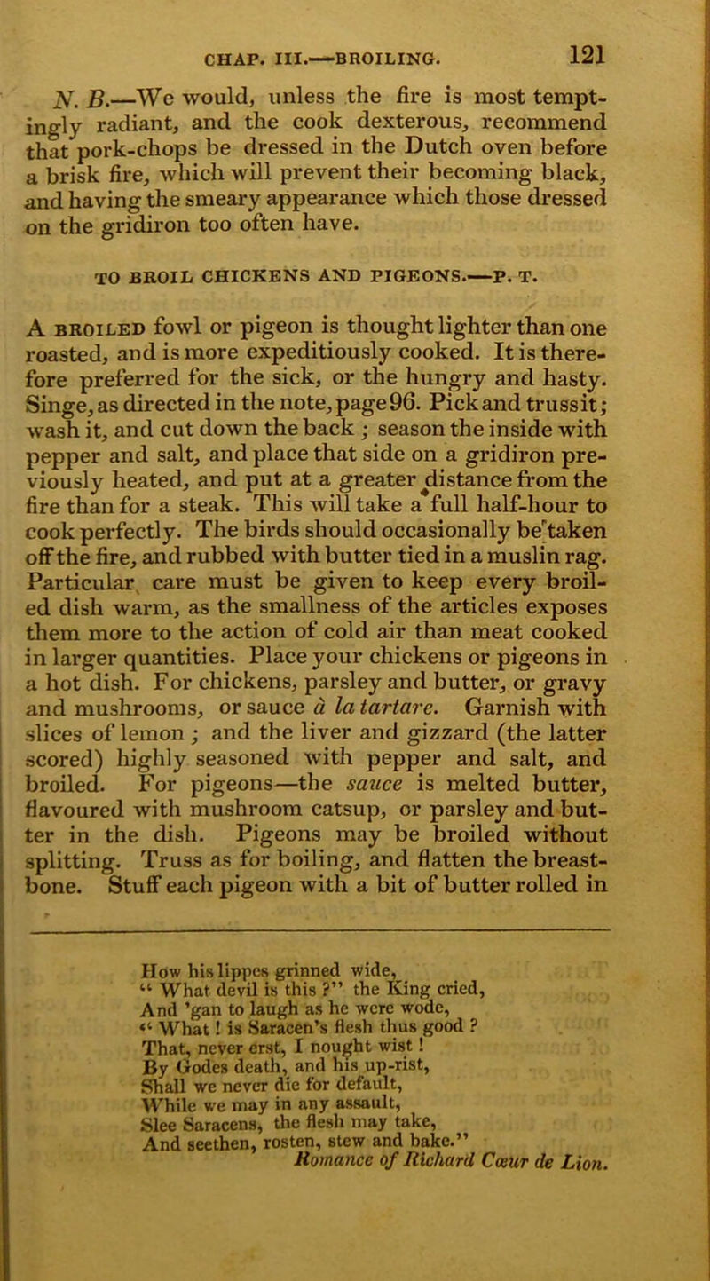 B.—We would, unless the fire is most tempt- ingly radiant, and the cook dexterous, recommend that pork-chops be dressed in the Dutch oven before a brisk fire, which will prevent their becoming black, and having the smeary appearance which those dressed on the gridiron too often have. TO BROIL CHICKENS AND PIGEONS.—P. T. A broiled fowl or pigeon is thought lighter than one roasted, and is more expeditiously cooked. It is there- fore preferred for the sick, or the hungry and hasty. Singe, as directed in the note, page 96. Pick and trussit; wash it, and cut down the back ; season the inside with pepper and salt, and place that side on a gridiron pre- viously heated, and put at a greater ^distance from the fire than for a steak. This will take a full half-hour to cook perfectly. The birds should occasionally betaken off the fire, and rubbed with butter tied in a muslin rag. Particular care must be given to keep every broil- ed dish warm, as the smallness of the articles exposes them more to the action of cold air than meat cooked in larger quantities. Place your chickens or pigeons in a hot dish. For chickens, parsley and butter, or gravy and mushrooms, or sauce a la tartare. Garnish with slices of lemon ; and the liver and gizzard (the latter scored) highly seasoned with pepper and salt, and broiled. For pigeons—the sauce is melted butter, flavoured with mushroom catsup, or parsley and but- ter in the dish. Pigeons may be broiled without splitting. Truss as for boiling, and flatten the breast- bone. Stuff each pigeon with a bit of butter rolled in How hislippes grinned wide, “ What devil is this ?” the King cried. And ’gan to laugh as he were wode, What! is Saracen’s flesh thus good ? That, never erst, I nought wist! By Godes death, and his up-rist, Shall we never die for default, While we may in any assault, Slee Saracens, the flesh may take, And seethen, rosten, stew and bake.” Romance of Richard Ccaur de Lion.