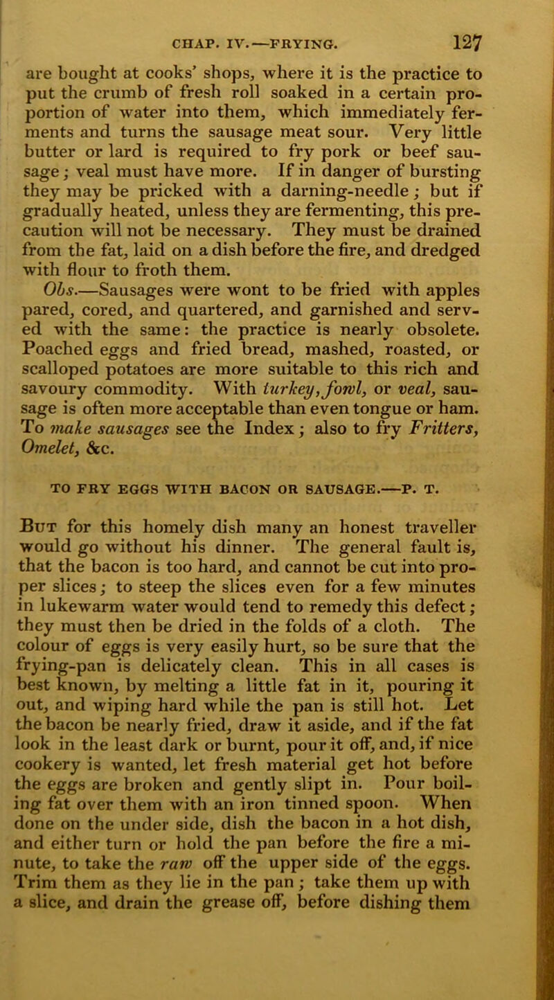 are bought at cooks’ shops, where it is the practice to put the crumb of fresh roll soaked in a certain pro- portion of water into them, which immediately fer- ments and turns the sausage meat sour. Very little butter or lard is required to fry pork or beef sau- sage ; veal must have more. If in danger of bursting they may be pricked with a darning-needle; but if gradually heated, unless they are fermenting, this pre- caution will not be necessary. They must be drained from the fat, laid on a dish before the fire, and dredged with flour to froth them. Ohs.—Sausages were wont to be fried with apples pared, cored, and quartered, and garnished and serv- ed -with the same: the practice is nearly obsolete. Poached eggs and fried bread, mashed, roasted, or scalloped potatoes are more suitable to this rich and savoury commodity. With turkey, fowl, or veal, sau- sage is often more acceptable than even tongue or ham. To make sausages see the Index; also to fry Fritters, Omelet, &c. TO FRY EGGS WITH BACON OR SAUSAGE.—P. T. But for this homely dish many an honest traveller would go without his dinner. The general fault is, that the bacon is too hard, and cannot be cut into pro- per slices; to steep the slices even for a few minutes in lukewarm water would tend to remedy this defect; they must then be dried in the folds of a cloth. The colour of eggs is very easily hurt, so be sure that the frying-pan is delicately clean. This in all cases is best known, by melting a little fat in it, pouring it out, and wiping hard while the pan is still hot. Let the bacon be nearly fried, draw it aside, and if the fat look in the least dark or burnt, pour it off, and, if nice cookery is wanted, let fresh material get hot before the eggs are broken and gently slipt in. Pour boil- ing fat over them with an iron tinned spoon. When done on the under side, dish the bacon in a hot dish, and either turn or hold the pan before the fire a mi- nute, to take the raw off the upper side of the eggs. Trim them as they lie in the pan; take them up with a slice, and drain the grease off, before dishing them