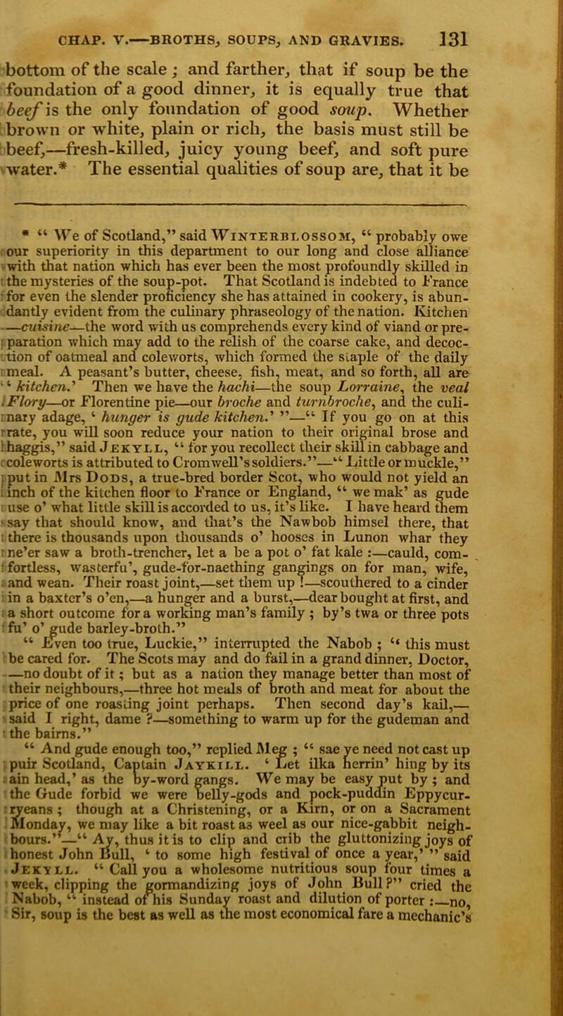 bottom of the scale; and farther, that if soup be the foundation of a good dinner, it is equally true that beef is the only foundation of good soup. Whether brown or white, plain or rich, the basis must still be beef,—fresh-killed, juicy young beef, and soft pure ■water.* * The essential qualities of soup are, that it be * “ We of Scotland,” said Winterbi,ossom, “ probably owe our superiority in this department to our long and close alliance with that nation which has ever been the most profoundly skilled in the mysteries of the soup-pot. That Scotland is indebted to France for even the slender proficiency she has attained in cookery, is abun- dantly evident from the culinary phraseology of the nation. Kitchen —cuisine—the word with us comprehends every kind of viand or pre- : paration which may add to the relish of the coarse cake, and decoc- tion of oatmeal and coleworts, which formed the siaple of the daily meal. A peasant’s butter, cheese, fish, meat, and so forth, all are ■ ‘ kitchen.' Then we have the hachi—the soup Lorraine, the veal .Flory—or Florentine pie—our broche and turnbroche, and the culi- nary adage, ‘ hunger is gude kitchen.' —“ If you go on at this r rate, you will soon reduce your nation to their original brose and i haggis,” said Jekyll, “ for you recollect their skill in cabbage and coleworts is attributed to Cromwell’s soldiers.”—“ Little or muckle,” : put in Mrs Dods, a true-bred border Scot, who would not yield an i inch of the kitchen floor to France or England, “ we mak’ as gude use o’ what little skill is accorded to us, it’s like. I have heard them - say that should know, and that’s the Nawbob himsel there, that : there is thousands upon thousands o’ hooses in Lunon whar they ■ ne’er saw a broth-trencher, let a be a pot o’ fat kale :—cauld, com- t fortless, wasterfu’, gude-for-naething gangings on for man, wife, and wean. Their roast joint,—set them up!—scouthered to a cinder : in a baxter’s o’en,—a hunger and a burst,—dear bought at first, and a short outcome fora working man’s family ; by’s twa or three pots fu’ o’gude barley-broth.” “ Even too true, Luckie,” interrupted the Nabob ; “ this must be cared for. The Scots may and do fail in a grand dinner, Doctor, —no doubt of it; but as a nation they manage better than most of their neighbours,—three hot meals of broth and meat for about the price of one roasting joint perhaps. Then second day’s kail,— said I right, dame ?—something to warm up for the gudeman and • the bairns.” “ And gude enough too,” replied Meg ; “ sae ve need not cast up puir Scotland, Captain Jaykii.e. ‘ Let ilka n errin’ hing by its ain head,’as the by-word gangs. We may be easy put by; and the Gude forbid we were belly-gods and pock-pudain Eppycur- ryeans; though at a Christening, or a Kirn, or on a Sacrament Monday, we may like a bit roast as weel as our nice-gabbit neigh- bours.”—“ Ay, thus it is to clip and crib the gluttonizing joys of honest John Bull, ‘ to some high festival of once a year,’ ” said Jekvll. “ Call you a wholesome nutritious soup four times a week, clipping the gormandizing joys of John Bull?” cried the Nabob, “ instead of his Sunday roast and dilution of porter : no, Sir, soup is the best as well as the most economical fare a mechanic’s