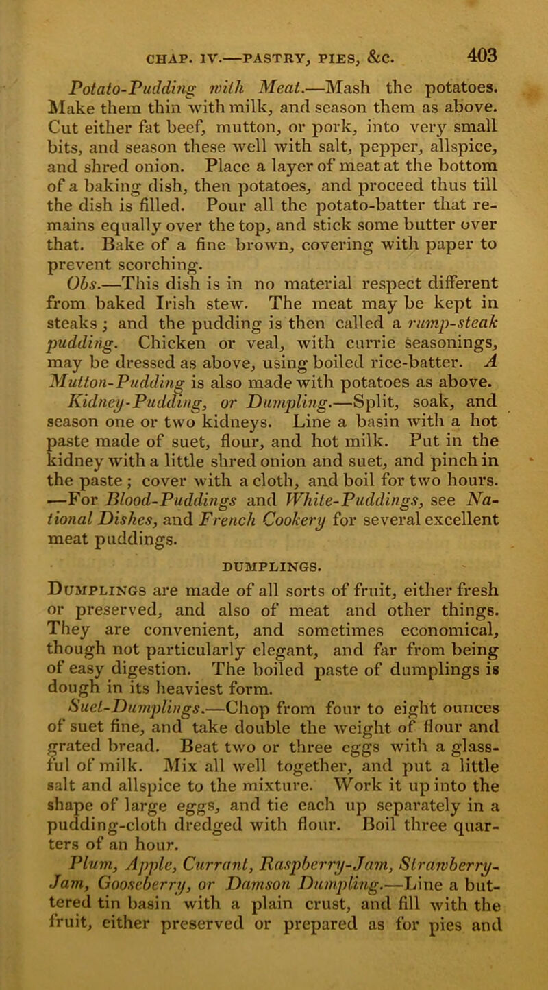 Potato-Pudding with Meal.—Mash the potatoes. Make them thin with milk, and season them as above. Cut either fat beef, mutton, or pork, into very small bits, and season these well with salt, pepper, allspice, and shred onion. Place a layer of meat at the bottom of a baking dish, then potatoes, and proceed thus till the dish is filled. Pour all the potato-batter that re- mains equally over the top, and stick some butter over that. Bake of a fine brown, covering with paper to prevent scorching. Ohs.—This dish is in no material respect different from baked Irish stew. The meat may be kept in steaks; and the pudding is then called a rump-steak pudding. Chicken or veal, with currie seasonings, may be dressed as above, using boiled rice-batter. A Mutton-Pudding is also made with potatoes as above. Kidney-Pudding, or Dumpling.—Split, soak, and season one or two kidneys. Line a basin with a hot paste made of suet, flour, and hot milk. Put in the kidney with a little shred onion and suet, and pinch in the paste ; cover with a cloth, and boil for two hours. ■—For Blood-Puddings and White-Puddings, see Na- tional Dishes, and French Cookery for several excellent meat puddings. DUMPLINGS. Dumplings are made of all sorts of fruit, either fresh or preserved, and also of meat and other things. They are convenient, and sometimes economical, though not particularly elegant, and far from being of easy digestion. The boiled paste of dumplings is dough in its heaviest form. Suet-Dumplings.—Chop from four to eight ounces of suet fine, and take double the weight of Hour and grated bread. Beat two or three eggs with a glass- ful of milk. Mix all well together, and put a little salt and allspice to the mixture. Work it up into the shape of large eggs, and tie each up separately in a pudding-cloth dredged with flour. Boil three quar- ters of an hour. Plum, Apple, Currant, Raspberry-Jam, Strawberry- Jam, Gooseberry, or Damson Dumpling.—Line a but- tered tin basin with a plain crust, and fill with the fruit, either preserved or prepared as for pies and