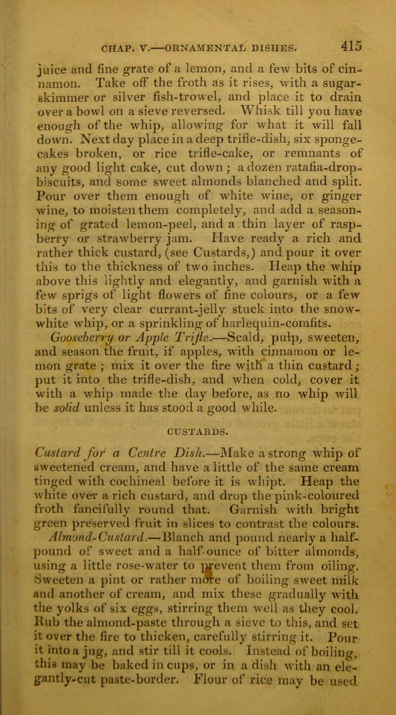 juice and fine grate of a lemon, and a few bits of cin- namon. Take off the froth as it rises, with a sugar- skimmer or silver fish-trowel, and place it to drain over a bowl on a sieve reversed. Whisk till you have enough of the whip, allowing for what it will fall down. Next day place in a deep trifle-dish, six sponge- cakes broken, or rice trifle-cake, or remnants of any good light cake, cut down ; a dozen ratafia-drop- biscuits, and some sweet almonds blanched and split. Pour over them enough of white wine, or ginger wine, to moisten them completely, and add a season- ing of grated lemon-peel, and a thin layer of rasp- berry or strawberry jam. Have ready a rich and rather thick custard, (see Custards,) and pour it over this to the thickness of two inches. Heap the whip above this lightly and elegantly, and garnish with a few sprigs of light flowers of fine colours, or a few bits of very clear currant-jelly stuck into the snow- white whip, or a sprinkling of harlequin-comfits. Gooseberry or Apple Trifle.—Scald, pulp, sweeten, and season the fruit, if apples, with cinnamon or le- mon grate ; mix it over the fire with a thin custard; put it into the trifle-dish, and when cold, cover it with a whip made the day before, as no whip will be solid unless it has stood a good while. CUSTARDS. Custard for a Centre Dish.—Make a strong whip of sweetened cream, and have a little of the same cream tinged with cochineal before it is whipt. Heap the white over a rich custard, and drop the pink-coloured froth fancifully round that. Garnish with bright green preserved fruit in slices to contrast the colours. Almond-Custard.—Blanch and pound nearly a half- pound of sweet and a half-ounce of bitter almonds, using a little rose-water to nrevent them from oiling. Sweeten a pint or rather mm-e of boiling sweet milk and another of cream, and mix these gradually with the yolks of six eggs, stirring them well as they cool. Rub the almond-paste through a sieve to this, and set it over the fire to thicken, carefully stirring it. Pour it into a jug, and stir till it cools. Instead of boiling, this may be baked in cups, or in a dish with an ele- gantly-cut paste-border. Flour of rice may be used