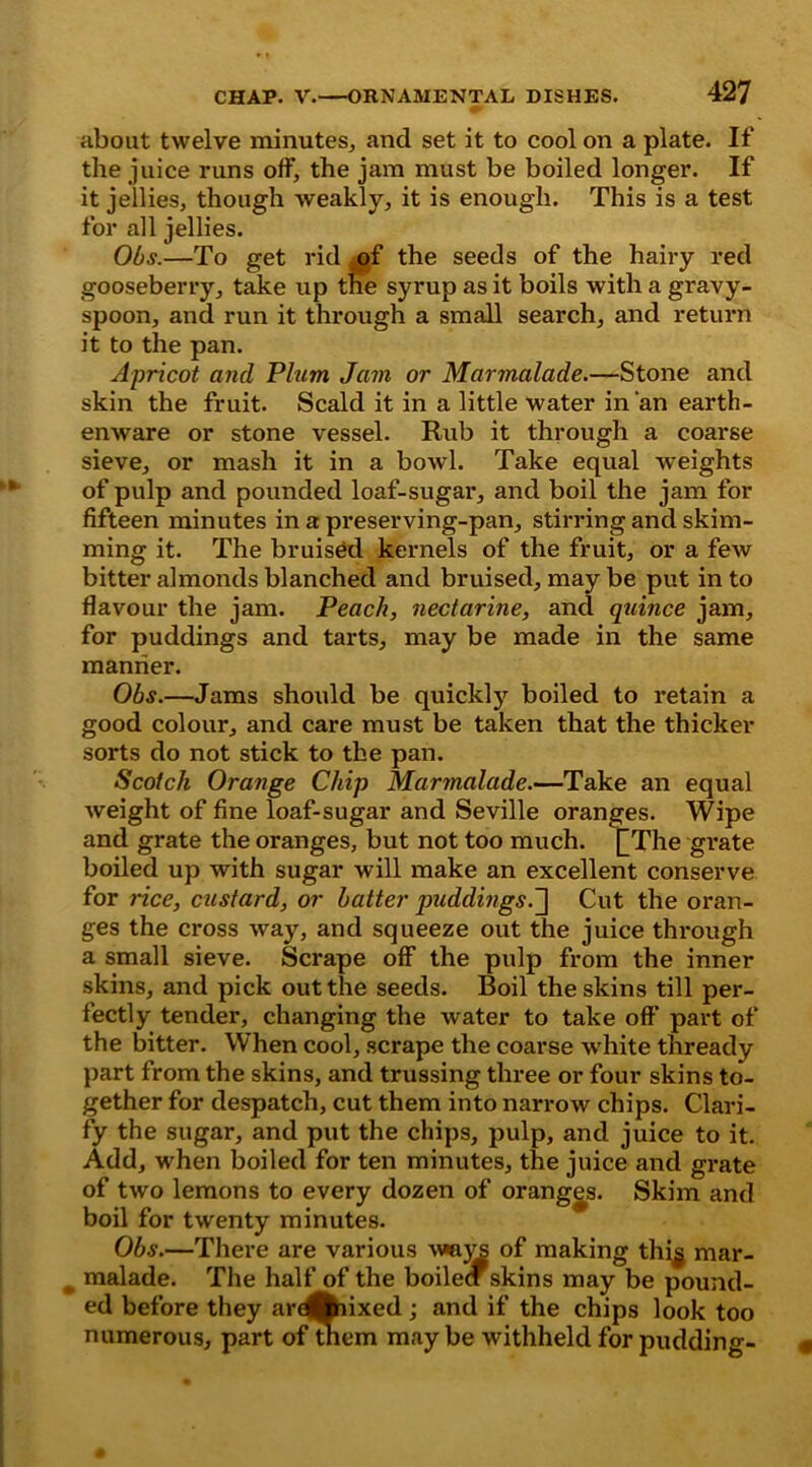 about twelve minutes, and set it to cool on a plate. If the juice runs off, the jam must be boiled longer. If it jellies, though weakly, it is enough. This is a test for all jellies. Obs.—To get rid mf the seeds of the hairy red gooseberry, take up tne syrup as it boils with a gravy- spoon, and run it through a small search, and return it to the pan. Apricot and Plum Jam or Marmalade.—Stone and skin the fruit. Scald it in a little water in an earth- enware or stone vessel. Rub it through a coarse sieve, or mash it in a bowl. Take equal weights of pulp and pounded loaf-sugar, and boil the jam for fifteen minutes in a preserving-pan, stirring and skim- ming it. The bruised kernels of the fruit, or a few bitter almonds blanched and bruised, maybe put into flavour the jam. Peach, nectarine, and quince jam, for puddings and tarts, may be made in the same manner. Obs.—Jams should be quickly boiled to retain a good colour, and care must be taken that the thicker sorts do not stick to the pan. Scotch Orange Chip Marmalade.—Take an equal weight of fine loaf-sugar and Seville oranges. Wipe and grate the oranges, but not too much. [[The grate boiled up with sugar will make an excellent conserve for rice, custard, or batter jniddings.^\ Cut the oran- ges the cross way, and squeeze out the juice through a small sieve. Scrape off the pulp from the inner skins, and pick out the seeds. Boil the skins till per- fectly tender, changing the water to take oft’ part of the bitter. When cool, scrape the coarse white thready part from the skins, and trussing three or four skins to- gether for despatch, cut them into narrow chips. Clari- fy the sugar, and put the chips, pulp, and juice to it. Add, when boiled for ten minutes, the juice and grate of two lemons to every dozen of oranges. Skim and boil for twenty minutes. Obs.—There are various v»nj^ of making thi^ mar- malade. The half of the boileci skins may be pound- ed before they ar^fciixed ; and if the chips look too numerous, part of them may be withheld for pudding-