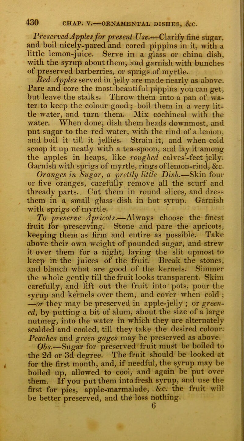 Preserved Apples for present Use.—Clarify fine sugar, and boil nicely-pared and cored pippins in it, with a little lemon-juice. Serve in a glass or china dish, with the syrup about them, and garnish with bunches of preserved barberries, or sprigs of myrtle. Red Apples served in jelly are made nearly as above. Pare and core the most beautiful pippins you can get, but leave the stalks. Throw them into a pan of wa- ter to keep the colour good; boil them in a very lit- tle water, and turn them. Mix cochineal with the water. When done, dish them heads downmost, and put sugar to the red water, with the rind of a lemon, and boil it till it jellies. Strain it, and wrhen cold scoop it up neatly with a tea-spoon, and lay it among the apples in heaps, like roughed calves’-feet jelly. Garnish with sprigs of myrtle, rings of lemon-rind, &c. Oranges in Sugar, a prettly little Dish.—Skin four or five oranges, carefully remove all the scurf and thready parts. Cut them in round slices, and dress them in a small glass dish in hot syrup. Garnish with sprigs of myrtle. To preserve Apricots.—Always choose the finest fruit for preserving. Stone and pare the apricots, keeping them as firm and entire as possible. Take above their own weight of pounded sugar, and strew it over them for a night, laying the slit upmost to keep in the juices of the fruit. Break the stones, and blanch what are good of the kernels. Simmer the whole gently till the fruit looks transparent. Skim carefully, and lift out the fruit into pots, pour the syrup and kernels over them, and cover when cold ; —or they may be preserved in apple-jelly ; or green- ed, by putting a bit of alum, about the size of a large nutmeg, into the water in which they are alternately scalded and cooled, till they take the desired colour. Peaches and green gages may be preserved as above. Qhs.—Sugar for preserved fruit must be boiled to the 2d or 3d degree. The fruit should be looked at for the first month, and, if needful, the syrup may be boiled up, allowed to cool, and again be put over them. If you put them into fresh syrup, and use the first for pies, apple-marmalade, &c. the fruit will be better preserved, and the loss nothing.