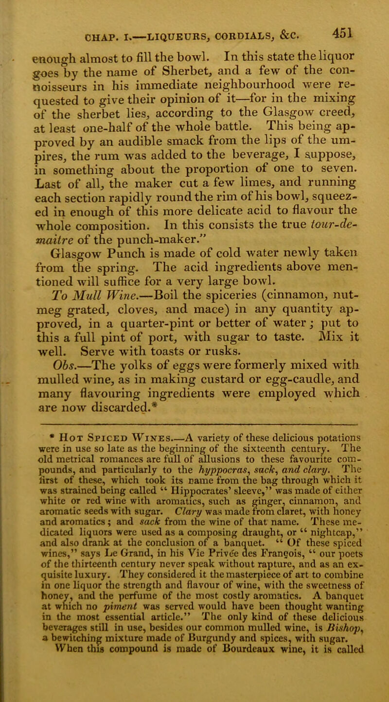 enough almost to fill the bowl. In this state the liquor goes by the name of Sherbet, and a few of the con- noisseurs in his immediate neighbourhood were re- quested to give their opinion of it—for in the mixing of the sherbet lies, according to the Glasgow creed, at least one-half of the whole battle. This being ap- proved by an audible smack from the lips of the um- pires, the rum was added to the beverage, I suppose, in something about the proportion of one to seven. Last of all, the maker cut a few limes, and running each section rapidly round the rim of his bowl, squeez- ed in enough of this more delicate acid to flavour the whole composition. In this consists the true tour-de- maitre of the punch-maker.” Glasgow Punch is made of cold water newly taken from the spring. The acid ingredients above men- tioned will suffice for a very large bowl. To Mull Wine.—Boil the spiceries (cinnamon, nut- meg grated, cloves, and mace) in any quantity ap- proved, in a quarter-pint or better of water; put to this a full pint of port, with sugar to taste. Mix it well. Serve with toasts or rusks. Obs.—The yolks of eggs were formerly mixed with mulled wine, as in making custard or egg-caudle, and many flavouring ingredients were employed which are now discarded.* * Hot Spiced Wines A variety of these delicious potations were in use so late as the beginning of the sixteenth century. The old metrical romances are full of allusions to these favourite com- pounds, and particularly to the hyppocras, sack, and clary. The lirst of these, which took its name from the bag through which it was strained being called “ Hippocrates’ sleeve,” was made of either white or red wine with aromatics, such as ginger, cinnamon, and aromatic seeds with sugar. Clary was made from claret, with honey and aromatics; and suck from the wine of that name. These me- dicated liquors were used as a composing draught, or “ nightcap,” and also drank at the conclusion of a banquet. “ Of these spiced wines,” says Le Grand, in his Vie Privde des Frangois, “ our poets of the thirteenth century never speak without rapture, and as an ex- quisite luxury. They considered it the masterpiece of art to combine in one liquor the strength and flavour of wine, with the sweetness of honey, and the perfume of the most costly aromatics. A banquet at which no piment was served would have been thought wanting in the most essential article.” The only kind of these delicious beverages still in use, besides our common mulled wine, is Bishop, a bewitching mixture made of Burgundy and spices^ with sugar. When this compound is made of Bourdeaux wine, it is called