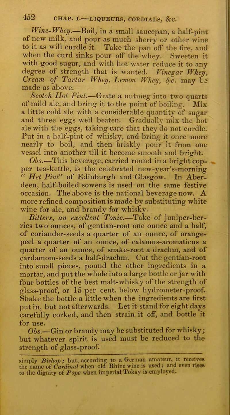 Wine-Whey.—Boil, in a small saucepan, a half-pint of new milk, and pour as much sherry or other wine to it as will curdle it. Take the pan off the fire, and when the curd sinks pour off the whey. Sweeten it with good sugar, and with hot water reduce it to any degree of strength that is wanted. Vinegar Whey, Cream of Tartar Whey, Lemon Whey, fyc. may Le made as above. Scotch Hot Pint.—Grate a nutmeg into two quarts of mild ale, and bring it to the point of boiling. Mix a little cold ale with a considerable quantity of sugar and three eggs well beaten. Gradually mix the hot ale with the eggs, taking care that they do not curdle. Put in a half-pint of whisky, and bring it once more nearly to boil, and then briskly pour it from one vessel into another till it become smooth and bright. Ohs.’—This beverage, carried round in a bright cop- per tea-kettle, is the celebrated new-year’s-morning “ Het Pint” of Edinburgh and Glasgow. In Aber- deen, half-boiled sowens is used on the same festive occasion. The above is the national beverage now. A more refined composition is made by substituting white wine for ale, and brandy for whisky. Bitters, an excellent Tonic.—Take of juniper-ber- ries two ounces, of gentian-root one ounce and a half, of coriander-seeds a quarter of an ounce, of orange- peel a quarter of an ounce, of calamus-aromaticus a quarter of an ounce, of snake-root a drachm, and of cardamom-seeds a half-drachm. Cut the gentian-root into small pieces, pound the other ingredients in a mortar, and put the whole into a large bottle or jar with four bottles of the best malt-whisky of the strength of glass-proof, or 15 per cent, below hydrometer-proof. Shake the bottle a little when the ingredients are first put in, but not afterwards. Let it stand for eight days carefully corked, and then strain it off, and bottle it for use. Ohs.—Gin or brandy may be substituted for whisky; but whatever spirit is used must be reduced to the strength of glass-proof. simply Bishop; but, according to a German amateur, it receives the name of Cardinal when old Rhine wine is used ; and even rises to the dignity of Pope when imperial Tokay is employed.