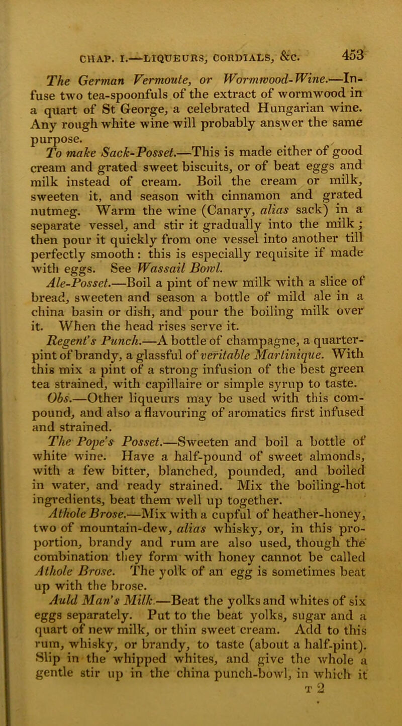 The German Vermoute, or Wormwood-Wine.*—In- fuse two tea-spoonfuls of the extract of wormwood in a quart of St George, a celebrated Hungarian wine. Any rough white wine will probably answer the same purpose. To make Sack-Posset.—This is made either of good cream and grated sweet biscuits, or of beat eggs and milk instead of cream. Boil the cream or milk, sweeten it, and season with cinnamon and grated nutmeg. Warm the wine (Canary, alias sack) in a separate vessel, and stir it gradually into the milk ; then pour it quickly from one vessel into another till perfectly smooth: this is especially requisite if made with eggs. See Wassail Bowl. Ale-Posset.—Boil a pint of new milk with a slice of bread, sweeten and season a bottle of mild ale in a china basin or dish, and pour the boiling milk over it. When the head rises serve it. Regent’s Punch.—A bottle of champagne, a quarter- pint of brandy, a glassful of veritable Martinique. With this mix a pint of a strong infusion of the best green tea strained, with capillaire or simple syrup to taste. Obs.—Other liqueurs may be used with this com- pound, and also a flavouring of aromatics first infused and strained. The Pope’s Posset.—Sweeten and boil a bottle of white wine. Have a half-pound of sweet almonds, with a few bitter, blanched, pounded, and boiled in water, and ready strained. Mix the boiling-hot ingredients, beat them well up together. Athole Brose.—Mix with a cupful of heather-honey, two of mountain-dew, alias whisky, or, in this pro- portion, brandy and rum are also used, though the combination they form with honey cannot be called Athole Brose. The yolk of an egg is sometimes beat up with the brose. Auld Man’s Milk.—Beat the yolks and whites of six eggs separately. Put to the beat yolks, sugar and a quart of new milk, or thin sweet cream. Add to this rum, whisky, or brandy, to taste (about a half-pint). Slip in the whipped whites, and give the whole a gentle stir up in the china punch-bowl, in which it t 2