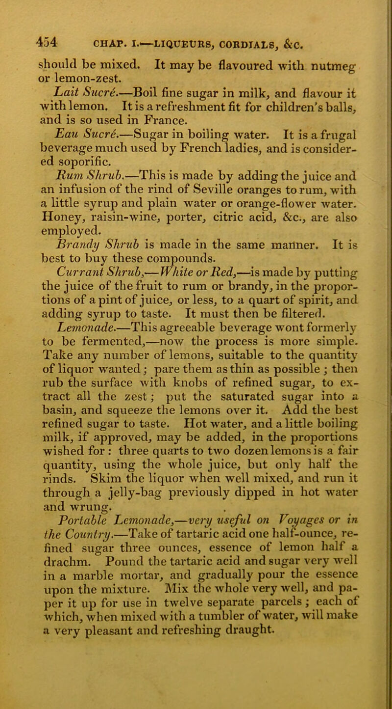 should be mixed. It may be flavoured with nutmeg or lemon-zest. Lait Sucre.—Boil fine sugar in milk, and flavour it with lemon. It is a refreshment fit for children’s balls, and is so used in France. Eau Sucre.—Sugar in boiling water. It is a frugal beverage much used by French ladies, and is consider- ed soporific. Rum Shrub.—This is made by adding the juice and an infusion of the rind of Seville oranges to rum, with a little syrup and plain water or orange-flower water. Honey, raisin-wine, porter, citric acid, &c., are also employed. Brandy Shrub is made in the same manner. It is best to buy these compounds. Currant Shrub,— White or Red,—is made by putting the juice of the fruit to rum or brandy, in the propor- tions of a pint of juice, or less, to a quart of spirit, and adding syrup to taste. It must then be filtered. Lemonade.—This agreeable beverage wont formerly to be fermented,—now the process is more simple. Take any number of lemons, suitable to the quantity of liquor wanted; pare them as thin as possible ; then rub the surface with knobs of refined sugar, to ex- tract all the zest; put the saturated sugar into a basin, and squeeze the lemons over it. Add the best refined sugar to taste. Hot water, and a little boiling milk, if approved, may be added, in the proportions wished for : three quarts to two dozen lemons is a fair quantity, using the whole juice, but only half the rinds. Skim the liquor when well mixed, and run it through a jelly-bag previously dipped in hot water and wrung. Portable Lemonade,—very useful on Voyages or in the Country.—Take of tartaric acid one half-ounce, re- fined sugar three ounces, essence of lemon half a drachm. Pound the tartaric acid and sugar very well in a marble mortar, and gradually pour the essence upon the mixture. Mix the whole very well, and pa- per it up for use in twelve separate parcels; each of which, when mixed with a tumbler of water, will make a very pleasant and refreshing draught.