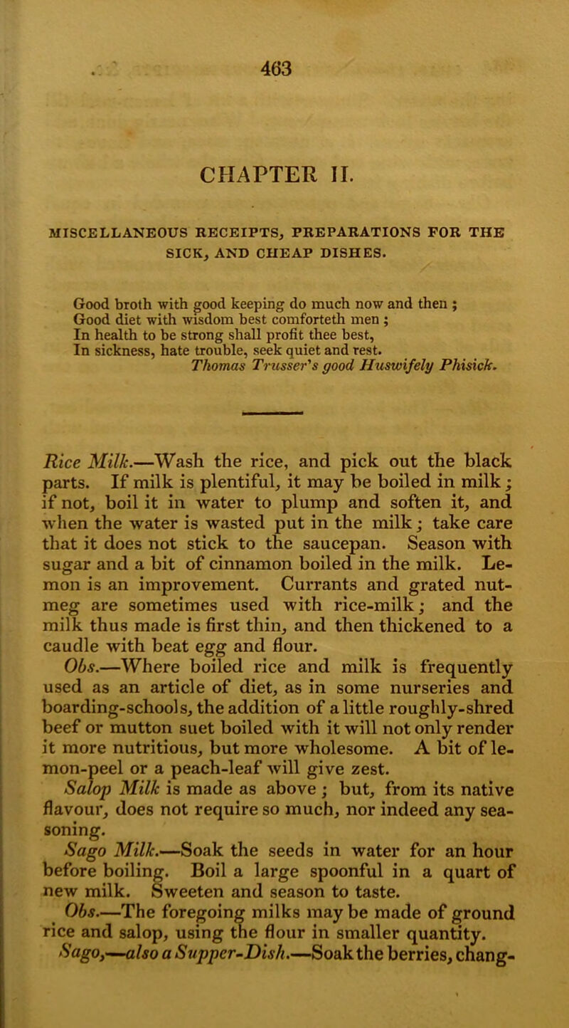 CHAPTER II. MISCELLANEOUS RECEIPTS, PREPARATIONS FOR THE SICK, AND CHEAP DISHES. Good bioth with good keeping do much now and then ; Good diet with wisdom best comforteth men ; In health to be strong shall profit thee best, In sickness, hate trouble, seek quiet and rest. Thomas Trasses's good Huswifely Phisich. Rice Milk.—Wash the rice, and pick out the black parts. If milk is plentiful, it may be boiled in milk; if not, boil it in water to plump and soften it, and when the water is wasted put in the milk; take care that it does not stick to the saucepan. Season with sugar and a bit of cinnamon boiled in the milk. Le- mon is an improvement. Currants and grated nut- meg are sometimes used with rice-milk; and the milk thus made is first thin, and then thickened to a caudle with beat egg and flour. Obs.—Where boiled rice and milk is frequently used as an article of diet, as in some nurseries and boarding-schools, the addition of a little roughly-shred beef or mutton suet boiled with it will not only render it more nutritious, but more wholesome. A bit of le- mon-peel or a peach-leaf will give zest. Salop Milk is made as above ; but, from its native flavour, does not require so much, nor indeed any sea- soning. Sago Milk.—Soak the seeds in water for an hour before boiling. Boil a large spoonful in a quart of new milk. Sweeten and season to taste. Obs—The foregoing milks may be made of ground rice and salop, using the flour in smaller quantity. Sago,—also a Supper-Dish—Soak the berries, chang-