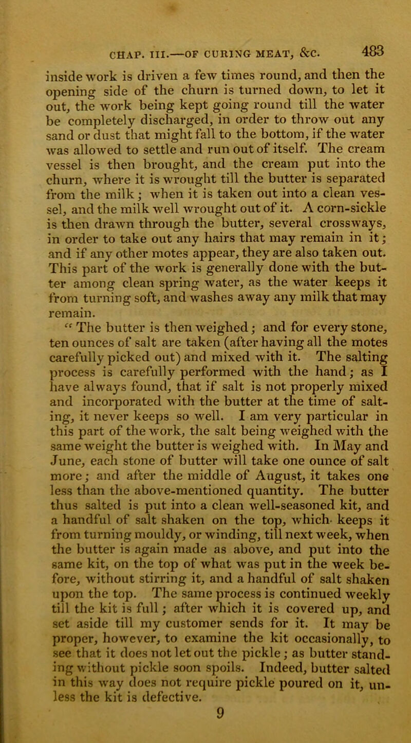 inside work is driven a few times round, and then the opening side of the churn is turned down, to let it out, the work being kept going round till the water be completely discharged, in order to throw out any sand or dust that might fall to the bottom, if the water wTas allowed to settle and run out of itself. The cream vessel is then brought, and the cream put into the churn, where it is wrought till the butter is separated from the milk; when it is taken out into a clean ves- sel, and the milk well wrought out of it. A corn-sickle is then drawn through the butter, several crossways, in order to take out any hairs that may remain in it; and if any other motes appear, they are also taken out. This part of the work is generally done with the but- ter among clean spring water, as the water keeps it from turning soft, and washes away any milk that may remain. “ The butter is then weighed; and for every stone, ten ounces of salt are taken (after having all the motes carefully picked out) and mixed with it. The salting process is carefully performed with the hand; as I have always found, that if salt is not properly mixed and incorporated with the butter at the time of salt- ing, it never keeps so well. I am very particular in this part of the work, the salt being weighed with the same weight the butter is weighed with. In May and June, eacli stone of butter will take one ounce of salt more; and after the middle of August, it takes one less than the above-mentioned quantity. The butter thus salted is put into a clean well-seasoned kit, and a handful of salt shaken on the top, which- keeps it from turning mouldy, or winding, till next week, when the butter is again made as above, and put into the same kit, on the top of what was put in the week be- fore, without stirring it, and a handful of salt shaken upon the top. The same process is continued weekly till the kit is full; after which it is covered up, and set aside till my customer sends for it. It may be proper, however, to examine the kit occasionally, to see that it does not let out the pickle; as butter stand- ing without pickle soon spoils. Indeed, butter salted in this way does not require pickle poured on it, un- less the kit is defective. 9