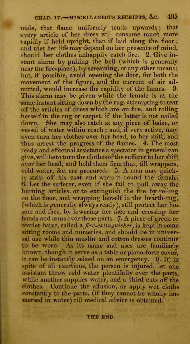 male, that flame uniformly tends upwards; that every article of her dress will consume much more rapidly if held upright, than if laid along the floor ; and that her life may depend on her presence of mind, should her clothes unhappily catch fire. 2. Give in- stant alarm by pulling the bell (which is generally near the fire-place), by screaming, or any other means; but, if possible, avoid opening the door, for both the movement of the figure, and the current of air ad- mitted, -would increase the rapidity of the flames. 3. This alarm may be given while the female is at the same instant sitting down by the rug, attempting to tear off the articles of dress which are on fire, and rolling herself in the rug or carpet, if the latter is not nailed down. She may also catch at any piece of baize, or vessel of water within reach ; and, if very active, may even turn her clothes over her head, to her shift, and thus arrest the progress of the flames. 4. The most ready and effectual assistance a spectator in general can give, will beto turn the clothes of the sufferer to her shift over her head, and hold them firm thus, till wrappers, cold water, &c. are procured. 5. A man may quick- ly strip off his coat and wrap it round the female. 6. Let the sufferer, even if she fail to pull away the burning articles, or to extinguish the fire by rolling on the floor, and wrapping herself in the hearth-rug, (which is generally always ready), still protect her bo- som and face, by lowering her face and crossing her hands and arms over those parts. 7- A piece of green or scarlet baize, called a Jire-exlingtiisher, is kept in some sitting rooms and nurseries, and should be in univer- sal use while thin muslin and cotton dresses continue to be worn. As its name and uses are familiarly known, though it serve as a table or piano-forte cover, it can be instantly seized on an emergency. 8. If, in spite of all exertions, the person is injured, let one assistant throw cold water plentifully over the parts, while another supplies water, and a third cuts off the clothes. Continue the affusion, or apply wet cloths constantly to the parts, (if they cannot be wholly im- mersed in water) till medical advice is obtained. THE END.