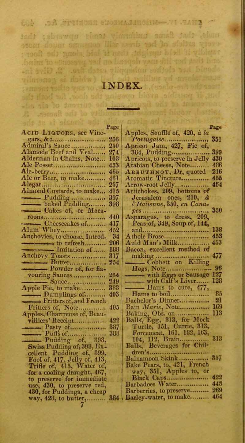 INDEX. Page Acid Liquors, see Vine- ears, &c 256 Admiral’s Sauce 250 Alamode Beef and Veal 274 Alderman in Chains, Note... 103 Ale Posset 453 Ale-berry 465 Ale or Beer, to make 461 Alegar 257 Almond Custards, to make... 415 - h Puddiug 397 — ■ ■■ baked Pudding 398 — Cakes of, or Maca- roons 440 ■■■■ ■■ Cheesecakes of. 417 Alum Whey 452 Anchovies, to choose, Introd. 34 — ■ ■■ - to refresh 206 ■ ■■ Imitation of...... 188 Anchovy Toasts 317 ■— Butter 254 <■ ■ Powder of, for fla- vouring Sauces 254 - ■ Sauce 249 Apple Pie, to make 383 ■ Dumplings of. 403 — ■■ Fritters oi, and French Fritters of, Note 405 Apples, Chartreuse of, Beau- villiers’ Receipt 422 - i ... Pasty of. 387 Puffs of 388 ■ ■ — ■■ Pudding of, 398, Swiss Pudding of, 398, Ex- cellent Pudding of, 399, Fool of, 417, Jelly of, 413, Trifle of, 415, Water of, for a cooling draught, 467, to preserve for immediate use, 430, to preserve red, 430, for Puddings, a cheap way, 428, to butter, 384 Page Apples, Souffle' of, 420, d la Portugaise 351 Apricot Jam, 427, Pie of, 384, Pudding 399 Apricots, to preserve in Jelly 430 Arabian Cheese, Note 486 Arbuthnot, Dr, quoted 216 Aromatic Tincture 455 Arrow-root Jelly 464 Artichokes, 209, bottoms of Jerusalem ones, 210, d VItalienne, 350, en Cana- pes 350 Asparagus, to dress, 209, Peas of, 349, Soup of, 144, and 138 Athole Brose 453 Auld Man’s Milk 453 Bacon, excellent method of making 477 Cobbett on Killing Hogs, Note 96 with Eggs or Sausage 127 with Cali’s Liver 128 . Hams to cure, 477, Hams to boil 85 Bachelor’s Dinner 21 Bain Marie, Note 169 Baking, Obs. on 113 Balls', Egg, 313, for Mock Turtle, 151, Currie, 313, Forcemeat, 161, 182, 163, 104, 112, Brain 313 Balls, Beverages for Chil- dren’s Balnamoon Skinlc 357 Bake Pears, to, 421, French way, 351, Apples to, or Black Caps 422 Barbadoes Water 448 Barberries, to preserve 269 Barley-water, to make 464