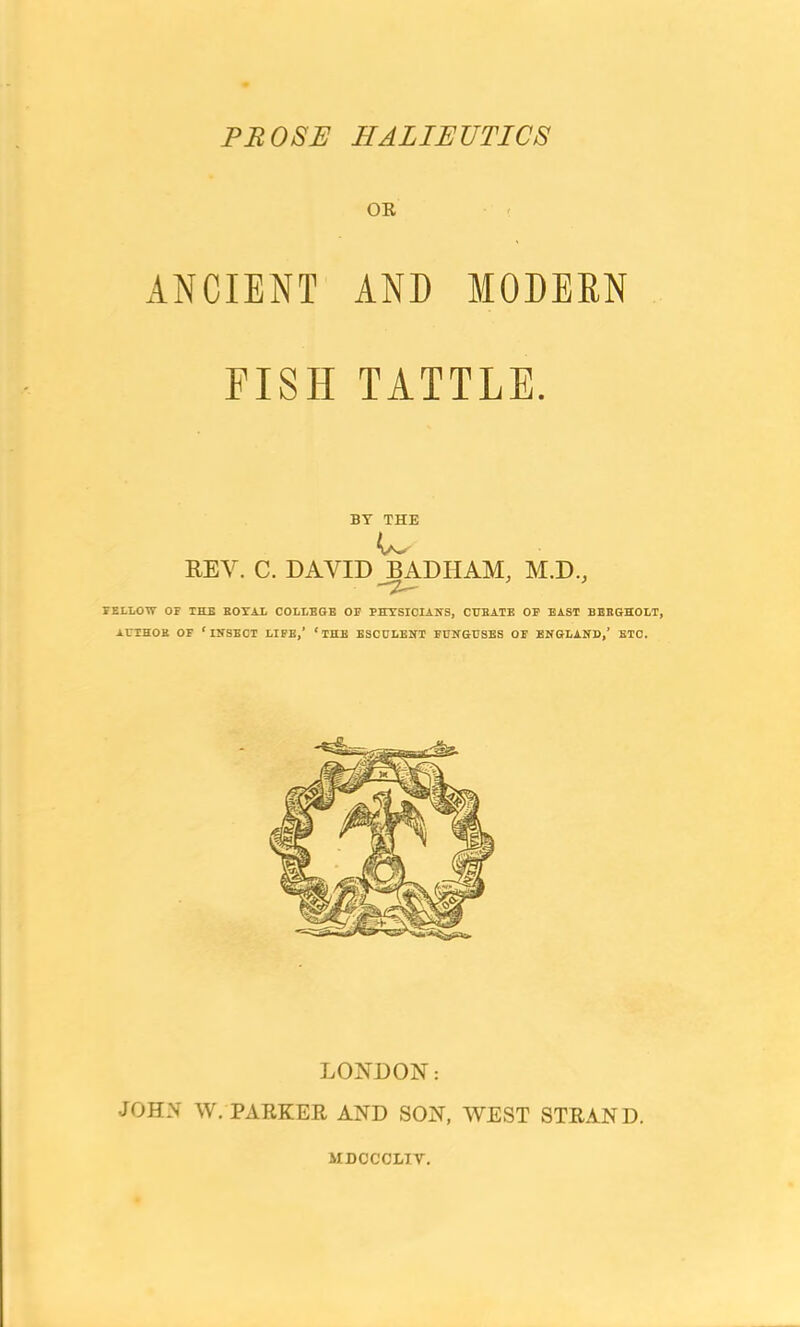 PS OSH HALIEUTICS OR ANCIENT AND MODERN FISH TATTLE. BY THE REV. C. DAVID BADHAM, M.D., FELLOW OF THE HOYAL COLLEGE OF PHYSICIANS, CUEATE OF EAST BEEGHOLT, AUTHOR OF ‘INSECT LIFE,’ ‘THE ESCULENT FUNGUSES OF ENGLAND,’ ETC. LONDON: JOHN W. PARKER AND SON, WEST STRAND. MDCCOLIT.